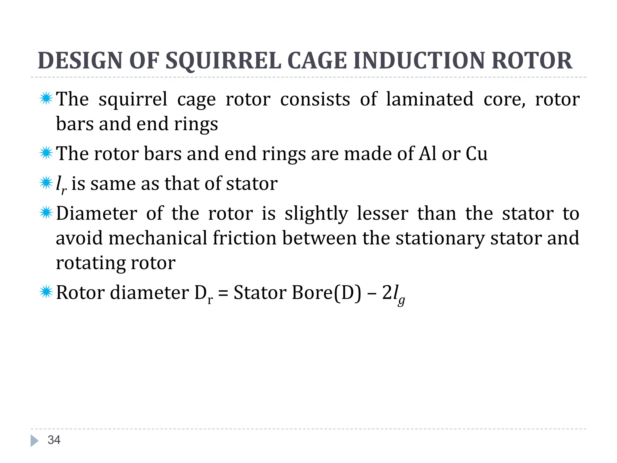 DESIGN OF SQUIRREL CAGE INDUCTION ROTOR
34
The squirrel cage rotor consists of laminated core, rotor
bars and end rings
The rotor bars and end rings are made of Al or Cu
lr is same as that of stator
Diameter of the rotor is slightly lesser than the stator to
avoid mechanical friction between the stationary stator and
rotating rotor
Rotor diameter Dr = Stator Bore(D) – 2lg
 
