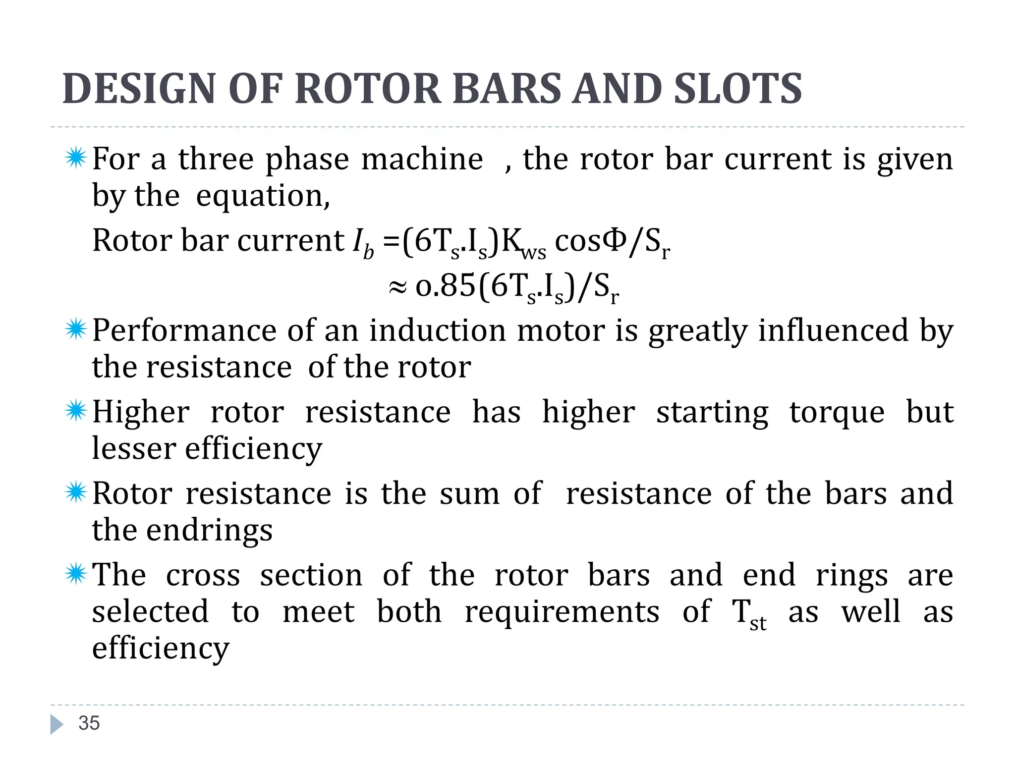 DESIGN OF ROTOR BARS AND SLOTS
35
For a three phase machine , the rotor bar current is given
by the equation,
Rotor bar current Ib =(6Ts.Is)Kws cosФ/Sr
 o.85(6Ts.Is)/Sr
Performance of an induction motor is greatly influenced by
the resistance of the rotor
Higher rotor resistance has higher starting torque but
lesser efficiency
Rotor resistance is the sum of resistance of the bars and
the endrings
The cross section of the rotor bars and end rings are
selected to meet both requirements of Tst as well as
efficiency
 