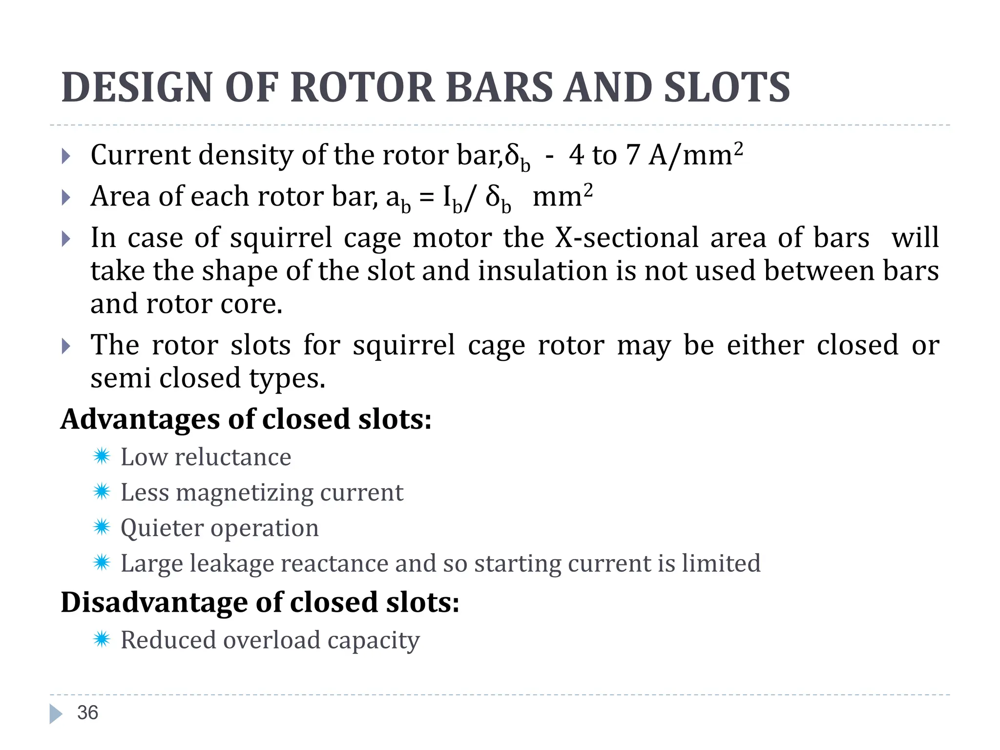 36
 Current density of the rotor bar,δb - 4 to 7 A/mm2
 Area of each rotor bar, ab = Ib/ δb mm2
 In case of squirrel cage motor the X-sectional area of bars will
take the shape of the slot and insulation is not used between bars
and rotor core.
 The rotor slots for squirrel cage rotor may be either closed or
semi closed types.
Advantages of closed slots:
 Low reluctance
 Less magnetizing current
 Quieter operation
 Large leakage reactance and so starting current is limited
Disadvantage of closed slots:
 Reduced overload capacity
DESIGN OF ROTOR BARS AND SLOTS
 