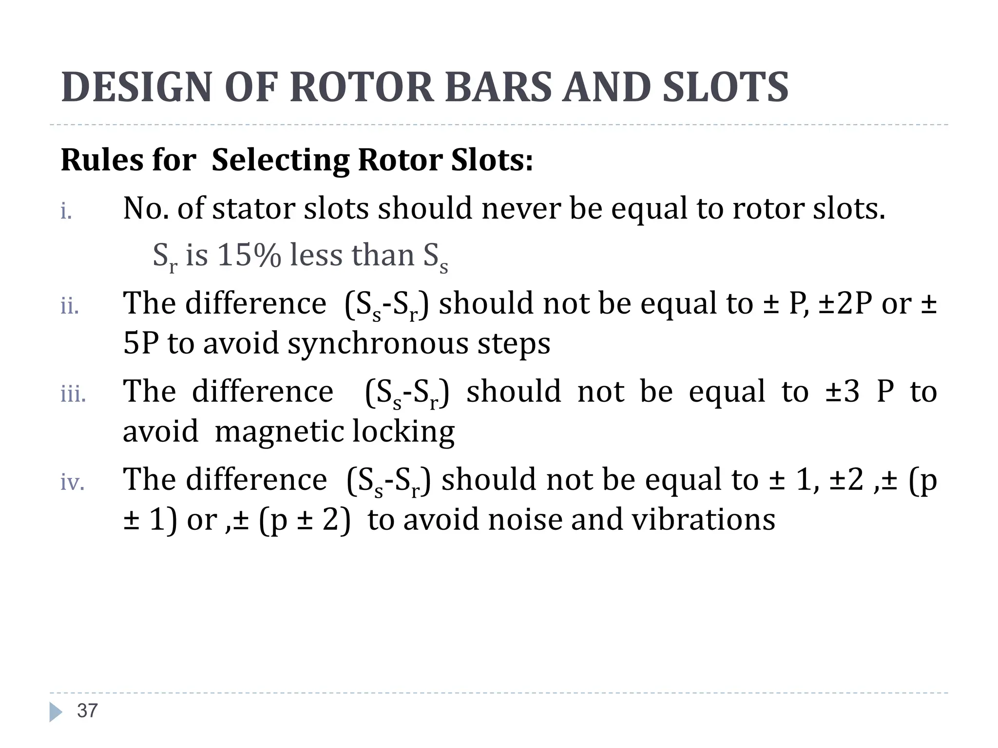 37
Rules for Selecting Rotor Slots:
i. No. of stator slots should never be equal to rotor slots.
Sr is 15% less than Ss
ii. The difference (Ss-Sr) should not be equal to ± P, ±2P or ±
5P to avoid synchronous steps
iii. The difference (Ss-Sr) should not be equal to ±3 P to
avoid magnetic locking
iv. The difference (Ss-Sr) should not be equal to ± 1, ±2 ,± (p
± 1) or ,± (p ± 2) to avoid noise and vibrations
DESIGN OF ROTOR BARS AND SLOTS
 