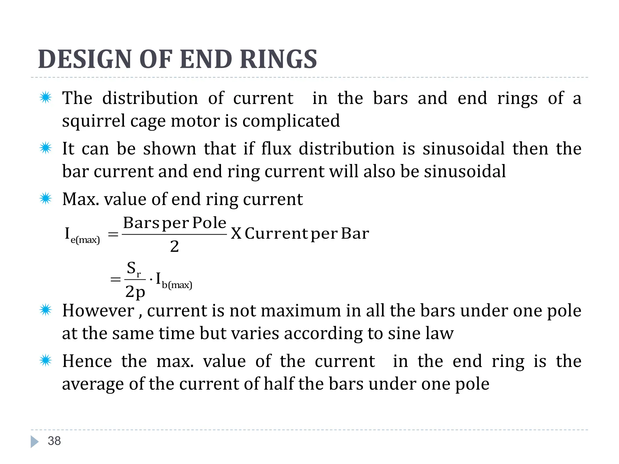 DESIGN OF END RINGS
38
 The distribution of current in the bars and end rings of a
squirrel cage motor is complicated
 It can be shown that if flux distribution is sinusoidal then the
bar current and end ring current will also be sinusoidal
 Max. value of end ring current
 However , current is not maximum in all the bars under one pole
at the same time but varies according to sine law
 Hence the max. value of the current in the end ring is the
average of the current of half the bars under one pole
b(max)
r
e(max)
I
2p
S
Bar
per
Current
X
2
Pole
per
Bars
I



 