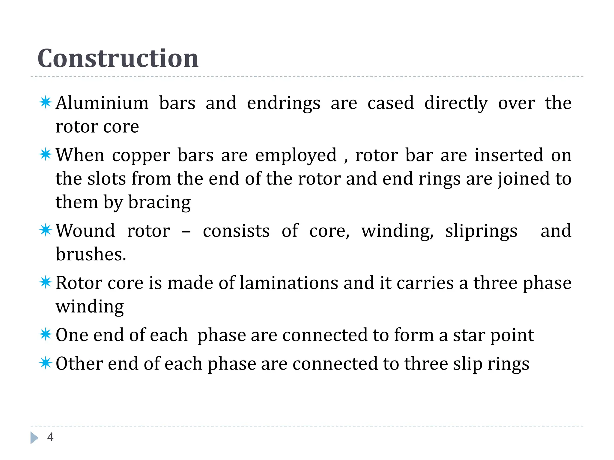 Construction
Aluminium bars and endrings are cased directly over the
rotor core
When copper bars are employed , rotor bar are inserted on
the slots from the end of the rotor and end rings are joined to
them by bracing
Wound rotor – consists of core, winding, sliprings and
brushes.
Rotor core is made of laminations and it carries a three phase
winding
One end of each phase are connected to form a star point
Other end of each phase are connected to three slip rings
4
 