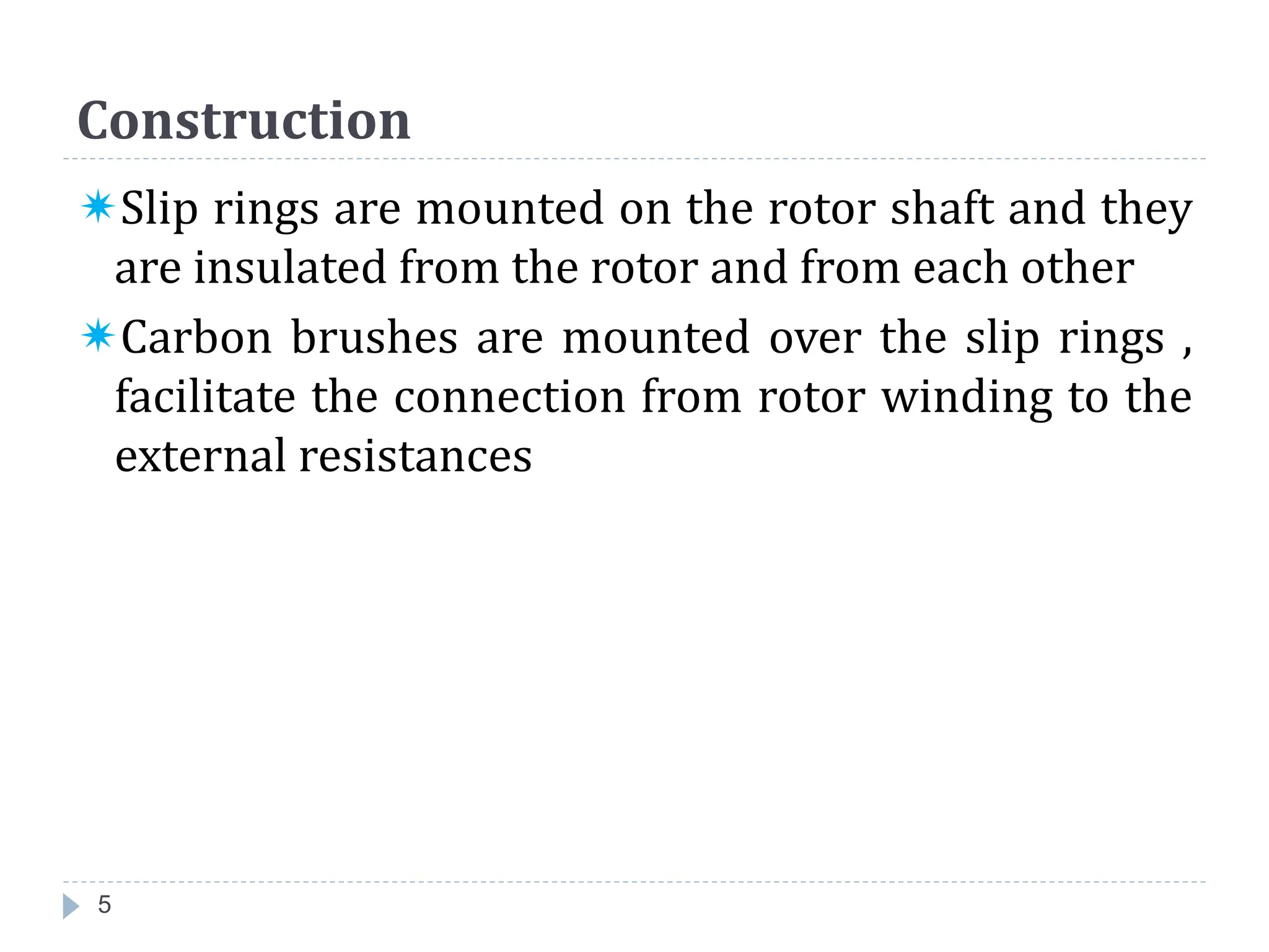 Slip rings are mounted on the rotor shaft and they
are insulated from the rotor and from each other
Carbon brushes are mounted over the slip rings ,
facilitate the connection from rotor winding to the
external resistances
Construction
5
 