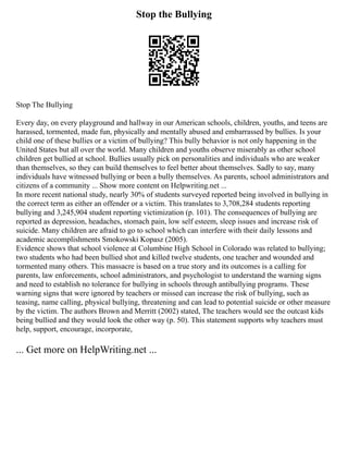Stop the Bullying
Stop The Bullying
Every day, on every playground and hallway in our American schools, children, youths, and teens are
harassed, tormented, made fun, physically and mentally abused and embarrassed by bullies. Is your
child one of these bullies or a victim of bullying? This bully behavior is not only happening in the
United States but all over the world. Many children and youths observe miserably as other school
children get bullied at school. Bullies usually pick on personalities and individuals who are weaker
than themselves, so they can build themselves to feel better about themselves. Sadly to say, many
individuals have witnessed bullying or been a bully themselves. As parents, school administrators and
citizens of a community ... Show more content on Helpwriting.net ...
In more recent national study, nearly 30% of students surveyed reported being involved in bullying in
the correct term as either an offender or a victim. This translates to 3,708,284 students reporting
bullying and 3,245,904 student reporting victimization (p. 101). The consequences of bullying are
reported as depression, headaches, stomach pain, low self esteem, sleep issues and increase risk of
suicide. Many children are afraid to go to school which can interfere with their daily lessons and
academic accomplishments Smokowski Kopasz (2005).
Evidence shows that school violence at Columbine High School in Colorado was related to bullying;
two students who had been bullied shot and killed twelve students, one teacher and wounded and
tormented many others. This massacre is based on a true story and its outcomes is a calling for
parents, law enforcements, school administrators, and psychologist to understand the warning signs
and need to establish no tolerance for bullying in schools through antibullying programs. These
warning signs that were ignored by teachers or missed can increase the risk of bullying, such as
teasing, name calling, physical bullying, threatening and can lead to potential suicide or other measure
by the victim. The authors Brown and Merritt (2002) stated, The teachers would see the outcast kids
being bullied and they would look the other way (p. 50). This statement supports why teachers must
help, support, encourage, incorporate,
... Get more on HelpWriting.net ...
 