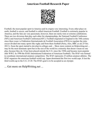 American Football Research Paper
Football, the most popular sport in America and its origins very interesting. Every other place on
earth, football is soccer, and football is called American Football. Football is extremely popular in
America, and the fans are very passionate, however, there are rarely riots or extreme celebrations.
There are two divisions that play each other for championships, the National Football Conference
(NFL) and American Football Conference(AFC). Football originated in England in the 18th century
since there wasn t a Fédération Internationale de Football Association (FIFA) to regulate the rules
soccer divided into many sports like rugby and from there football (Perry, Alex, BBC.co.uk 25 Oct.
2013.). Soon the sport started to develop in colleges and ... Show more content on Helpwriting.net ...
may be the most dominate sport but in the rest of the world its a minority that doesn t mean no one
play, because they do. It has been played outside the U.S. since the 1920s and became more popular
after WW2. In 1998 the IFAF( International Federation of American Football). The IFAF was formed
to coordinate international amateur competition. The IFAF represents 23 million amateur athletes. The
IFAF organizes the american football world cup. Japan dominated the first two world cups. It lost the
third world cup to the U.S. 23 20. The IFAFs goal is to be accepted as an olympic
... Get more on HelpWriting.net ...
 
