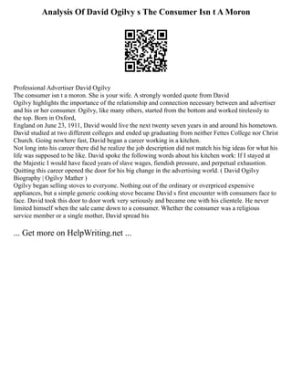 Analysis Of David Ogilvy s The Consumer Isn t A Moron
Professional Advertiser David Ogilvy
The consumer isn t a moron. She is your wife. A strongly worded quote from David
Ogilvy highlights the importance of the relationship and connection necessary between and advertiser
and his or her consumer. Ogilvy, like many others, started from the bottom and worked tirelessly to
the top. Born in Oxford,
England on June 23, 1911, David would live the next twenty seven years in and around his hometown.
David studied at two different colleges and ended up graduating from neither Fettes College nor Christ
Church. Going nowhere fast, David began a career working in a kitchen.
Not long into his career there did he realize the job description did not match his big ideas for what his
life was supposed to be like. David spoke the following words about his kitchen work: If I stayed at
the Majestic I would have faced years of slave wages, fiendish pressure, and perpetual exhaustion.
Quitting this career opened the door for his big change in the advertising world. ( David Ogilvy
Biography | Ogilvy Mather )
Ogilvy began selling stoves to everyone. Nothing out of the ordinary or overpriced expensive
appliances, but a simple generic cooking stove became David s first encounter with consumers face to
face. David took this door to door work very seriously and became one with his clientele. He never
limited himself when the sale came down to a consumer. Whether the consumer was a religious
service member or a single mother, David spread his
... Get more on HelpWriting.net ...
 