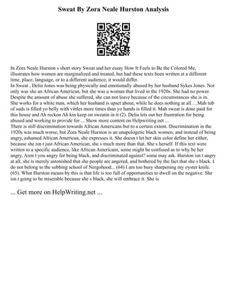 Sweat By Zora Neale Hurston Analysis
In Zora Neale Hurston s short story Sweat and her essay How It Feels to Be the Colored Me,
illustrates how women are marginalized and treated, but had these texts been written at a different
time, place, language, or to a different audience, it would differ.
In Sweat , Delia Jones was being physically and emotionally abused by her husband Sykes Jones. Not
only was she an African American, but she was a woman that lived in the 1920s. She had no power.
Despite the amount of abuse she suffered, she can not leave because of the circumstances she is in.
She works for a white man, which her husband is upset about, while he does nothing at all. ...Mah tub
of suds is filled yo belly with vittles more times than yo hands is filled it. Mah sweat is done paid for
this house and Ah reckon Ah kin keep on sweatin in it (2). Delia lets out her frustration for being
abused and working to provide for ... Show more content on Helpwriting.net ...
There is still discrimination towards African Americans but to a certain extent. Discrimination in the
1920s was much worse, but Zora Neale Hurston is an unapologetic black women, and instead of being
angry, ashamed African American, she expresses it. She doesn t let her skin color define her either,
because she isn t just African American, she s much more than that. She s herself. If this text were
written to a specific audience, like African Americans, some might be confused as to why be her
angry. Aren t you angry for being black, and discriminated against? some may ask. Hurston isn t angry
at all, she is merely astonished that she people are angered, and bothered by the fact that she s black. I
do not belong to the sobbing school of Nergohood... (64) I am too busy sharpening my oyster knife.
(65). What Hurston means by this is that life is too full of opportunities to dwell on the negative. She
isn t going to be miserable because she s black, she will embrace it. She is
... Get more on HelpWriting.net ...
 