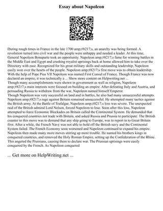 Essay about Napoleon
During rough times in France in the late 1700 amp;#8217;s, an anarchy was being formed. A
revolution turned into civil war and the people were unhappy and needed a leader. At this time,
General Napoleon Bonaparte took an opportunity. Napoleon amp;#8217;s fame for winning battles in
the Middle East and Egypt and crushing royalist uprisings back at home allowed him to take over the
Directory with ease. Recognized for his great military skills and outstanding leadership, Napoleon
easily won over the hearts of the people. Napoleon amp;#8217;s first move was to obtain leadership.
With the help of Pope Pius VII Napoleon was named First Consul of France. Though France was now
declared an empire, it was technically a ... Show more content on Helpwriting.net ...
Though many accomplishments were shown in government as well as religion, Napoleon
amp;#8217;s main interests were focused on building an empire. After defeating Italy and Austria, and
persuading Russia to withdraw from the war, Napoleon named himself Emperor.
Though Napoleon was very successful on land and in battles, he also had many unsuccessful attempts.
Napoleon amp;#8217;s rage against Britain remained unsuccessful. He attempted many tactics against
the British army. At the Battle of Trafalgar, Napoleon amp;#8217;s loss was severe. The unexpected
raid of the British admiral Lord Nelson, forced Napoleon to lose. Soon after this loss, Napoleon
attempted to force Economic Blockades on Britain called the Continental System. He demanded that
his conquered countries not trade with Britain, and asked Russia and Prussia to participate. The British
counter to this move was to demand that any ship going to Europe, was to report in to Great Britain
first. After a while, the French Navy was not able to hold off the British navy and the Continental
System failed. The French Economy soon worsened and Napoleon continued to expand his empire.
Napoleon then made many more moves stirring up more trouble. He named his brothers kings in
conquered countries, and removed the Holy Roman Empire, setting up the Confederation of the Rhine.
This angered the Prussians, causing them to declare war. The Prussian uprisings were easily
conquered by the French. As Napoleon conquered
... Get more on HelpWriting.net ...
 