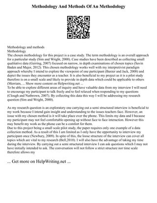 Methodology And Methods Of An Methodology
Methodology and methods
Methodology
The chosen methodology for this project is a case study. The term methodology is an overall approach
for a particular study (Sim and Wright, 2000). Case studies have been described as collecting small
qualitative data (Gerring, 2007) focused on narrow, in depth examinations of chosen topics (Savin
Baden and Major, 2012). This chosen methodology works well with my interpretivist paradigm
approach whereby I intend to explore the viewpoint of one participant (Baxter and Jack, 2008) and
depict the issues they encounter as a teacher. It is also beneficial to my project as it is a pilot study
therefore is on a small scale and likely to provide in depth data which could be applicable to others
(Merriam, ... Show more content on Helpwriting.net ...
To be able to explore different areas of inquiry and have valuable data from my interview I will need
to encourage my participant to talk freely and to feel relaxed when responding to my questions
(Clough and Nutbrown, 2007). By collecting this data this way I will be addressing my research
question (Sim and Wright, 2000).
As my research question is an exploratory one carrying out a semi structured interview is beneficial to
my work because I intend gain insight and understanding to the issues teachers face. However, an
issue with my chosen method is it will take place over the phone. This limits my data and I because
my participant may not feel comfortable opening up without face to face interaction. However this
may benefit my work as the phone can be a comfort for them.
Due to this project being a small scale pilot study, the paper requires only one example of a data
collection method. As a result of this I am limited as I only have the opportunity to interview my
participant once (Newbury, 2009). In spite of this, the loose structure of the interview can cover all
topics which are vital to my research (Bell,2010). I will also have the advantage of taking my time
during the interview. By carrying out a semi structured interview I can ask questions which I may not
have initially intended to ask. The conversation will not follow a strict structure nor time scale
therefore allows my
... Get more on HelpWriting.net ...
 