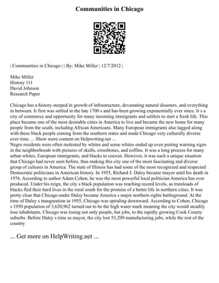 Communities in Chicago
| Communities in Chicago | | By: Mike Miller | 12/7/2012 |
Mike Miller
History 111
David Johnson
Research Paper
Chicago has a history steeped in growth of infrastructure, devastating natural disasters, and everything
in between. It first was settled in the late 1700 s and has been growing exponentially ever since. It s a
city of commerce and opportunity for many incoming immigrants and settlers to start a fresh life. This
place became one of the most desirable cities in America to live and became the new home for many
people from the south, including African Americans. Many European immigrants also tagged along
with these black people coming from the southern states and made Chicago very culturally diverse
over time. ... Show more content on Helpwriting.net ...
Negro residents were often molested by whites and some whites ended up even putting warning signs
in the neighborhoods with pictures of skulls, crossbones, and coffins. It was a long process for many
urban whites, European immigrants, and blacks to coexist. However, it was such a unique situation
that Chicago had never seen before, thus making this city one of the most fascinating and diverse
group of cultures in America. The state of Illinois has had some of the most recognized and respected
Democratic politicians in American history. In 1955, Richard J. Daley became mayor until his death in
1976. According to author Adam Cohen, he was the most powerful local politician America has ever
produced. Under his reign, the city s black population was reaching record levels, as trainloads of
blacks fled their hard lives in the rural south for the promise of a better life in northern cities. It was
pretty clear that Chicago under Daley became America s major northern rights battleground. At the
time of Daley s inauguration in 1955, Chicago was spiraling downward. According to Cohen, Chicago
s 1950 population of 3,620,962 turned out to be the high water mark meaning the city would steadily
lose inhabitants. Chicago was losing not only people, but jobs, to the rapidly growing Cook County
suburbs. Before Daley s time as mayor, the city lost 53,209 manufacturing jobs, while the rest of the
country
... Get more on HelpWriting.net ...
 