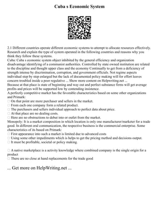 Cuba s Economic System
2.1 Different countries operate different economic systems to attempt to allocate resources effectively.
Research and explain the type of system operated in the following countries and reasons why you
think they follow these systems.
Cuba: Cuba s economic system object inhibited by the general efficiency and organization
disadvantage identifying of a communist authorities. Controlled by state owned institution are related
to the discipline and thought upper class and the economy Continually to get from a deficiency of
strength intense by discrimination, corruption, and government officials. Not regime aspects
individual step by step enlarged but the lack of documented policy making will for effort leaves
concern troubled inside a poor regulative ... Show more content on Helpwriting.net ...
Because at that place is state of beginning and way out and perfect substance firms will get average
profits and prices will be supported low by contending insistence.
A perfectly competitive market has the favorable characteristics based on some other organizations
and Primark:
 On that point are more purchaser and sellers in the market.
 From each one company form a related product.
 The purchasers and sellers individual approach to perfect data about price.
 At that place are no dealing costs.
 Here are no obstructions to debut into or outlet from the market.
Monopoly: It is a market composition in which location is only one manufacturer/marketer for a trade
good. In different oral communication, the respective business is the commercial enterprise. Some
characteristics of its based on Primark:
 First appearance into such a market is limited due to advanced costs
 Using some other impediments which is helps to get the pricing method and decisions output.
 It must be profitable, societal or policy making.
 A native marketplace is a activity knowledge where combined company is the single origin for a
product
 There are no close at hand replacements for the trade good
... Get more on HelpWriting.net ...
 