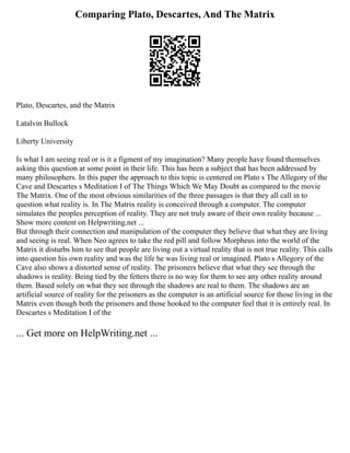Comparing Plato, Descartes, And The Matrix
Plato, Descartes, and the Matrix
Latalvin Bullock
Liberty University
Is what I am seeing real or is it a figment of my imagination? Many people have found themselves
asking this question at some point in their life. This has been a subject that has been addressed by
many philosophers. In this paper the approach to this topic is centered on Plato s The Allegory of the
Cave and Descartes s Meditation I of The Things Which We May Doubt as compared to the movie
The Matrix. One of the most obvious similarities of the three passages is that they all call in to
question what reality is. In The Matrix reality is conceived through a computer. The computer
simulates the peoples perception of reality. They are not truly aware of their own reality because ...
Show more content on Helpwriting.net ...
But through their connection and manipulation of the computer they believe that what they are living
and seeing is real. When Neo agrees to take the red pill and follow Morpheus into the world of the
Matrix it disturbs him to see that people are living out a virtual reality that is not true reality. This calls
into question his own reality and was the life he was living real or imagined. Plato s Allegory of the
Cave also shows a distorted sense of reality. The prisoners believe that what they see through the
shadows is reality. Being tied by the fetters there is no way for them to see any other reality around
them. Based solely on what they see through the shadows are real to them. The shadows are an
artificial source of reality for the prisoners as the computer is an artificial source for those living in the
Matrix even though both the prisoners and those hooked to the computer feel that it is entirely real. In
Descartes s Meditation I of the
... Get more on HelpWriting.net ...
 