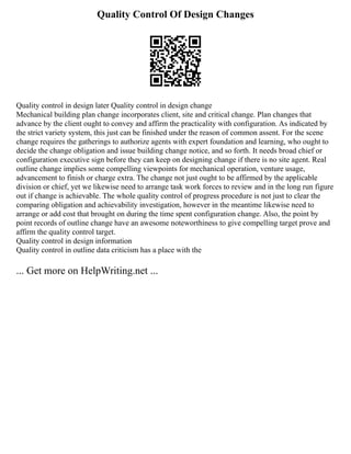 Quality Control Of Design Changes
Quality control in design later Quality control in design change
Mechanical building plan change incorporates client, site and critical change. Plan changes that
advance by the client ought to convey and affirm the practicality with configuration. As indicated by
the strict variety system, this just can be finished under the reason of common assent. For the scene
change requires the gatherings to authorize agents with expert foundation and learning, who ought to
decide the change obligation and issue building change notice, and so forth. It needs broad chief or
configuration executive sign before they can keep on designing change if there is no site agent. Real
outline change implies some compelling viewpoints for mechanical operation, venture usage,
advancement to finish or charge extra. The change not just ought to be affirmed by the applicable
division or chief, yet we likewise need to arrange task work forces to review and in the long run figure
out if change is achievable. The whole quality control of progress procedure is not just to clear the
comparing obligation and achievability investigation, however in the meantime likewise need to
arrange or add cost that brought on during the time spent configuration change. Also, the point by
point records of outline change have an awesome noteworthiness to give compelling target prove and
affirm the quality control target.
Quality control in design information
Quality control in outline data criticism has a place with the
... Get more on HelpWriting.net ...
 