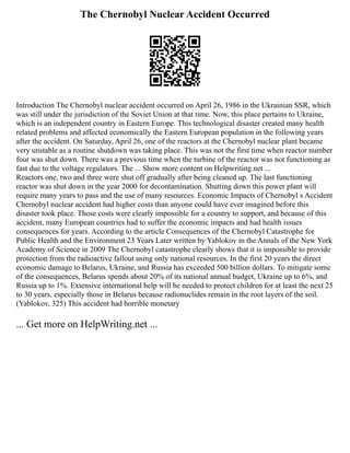 The Chernobyl Nuclear Accident Occurred
Introduction The Chernobyl nuclear accident occurred on April 26, 1986 in the Ukrainian SSR, which
was still under the jurisdiction of the Soviet Union at that time. Now, this place pertains to Ukraine,
which is an independent country in Eastern Europe. This technological disaster created many health
related problems and affected economically the Eastern European population in the following years
after the accident. On Saturday, April 26, one of the reactors at the Chernobyl nuclear plant became
very unstable as a routine shutdown was taking place. This was not the first time when reactor number
four was shut down. There was a previous time when the turbine of the reactor was not functioning as
fast due to the voltage regulators. The ... Show more content on Helpwriting.net ...
Reactors one, two and three were shut off gradually after being cleaned up. The last functioning
reactor was shut down in the year 2000 for decontamination. Shutting down this power plant will
require many years to pass and the use of many resources. Economic Impacts of Chernobyl s Accident
Chernobyl nuclear accident had higher costs than anyone could have ever imagined before this
disaster took place. Those costs were clearly impossible for a country to support, and because of this
accident, many European countries had to suffer the economic impacts and had health issues
consequences for years. According to the article Consequences of the Chernobyl Catastrophe for
Public Health and the Environment 23 Years Later written by Yablokov in the Annals of the New York
Academy of Science in 2009 The Chernobyl catastrophe clearly shows that it is impossible to provide
protection from the radioactive fallout using only national resources. In the first 20 years the direct
economic damage to Belarus, Ukraine, and Russia has exceeded 500 billion dollars. To mitigate some
of the consequences, Belarus spends about 20% of its national annual budget, Ukraine up to 6%, and
Russia up to 1%. Extensive international help will be needed to protect children for at least the next 25
to 30 years, especially those in Belarus because radionuclides remain in the root layers of the soil.
(Yablokov, 325) This accident had horrible monetary
... Get more on HelpWriting.net ...
 