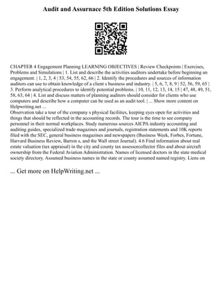 Audit and Assurnace 5th Edition Solutions Essay
CHAPTER 4 Engagement Planning LEARNING OBJECTIVES | Review Checkpoints | Exercises,
Problems and Simulations | 1. List and describe the activities auditors undertake before beginning an
engagement. | 1, 2, 3, 4 | 53, 54, 55, 62, 66 | 2. Identify the procedures and sources of information
auditors can use to obtain knowledge of a client s business and industry. | 5, 6, 7, 8, 9 | 52, 56, 59, 65 |
3. Perform analytical procedures to identify potential problems. | 10, 11, 12, 13, 14, 15 | 47, 48, 49, 51,
58, 63, 64 | 4. List and discuss matters of planning auditors should consider for clients who use
computers and describe how a computer can be used as an audit tool. | ... Show more content on
Helpwriting.net ...
Observation take a tour of the company s physical facilities, keeping eyes open for activities and
things that should be reflected in the accounting records. The tour is the time to see company
personnel in their normal workplaces. Study numerous sources AICPA industry accounting and
auditing guides, specialized trade magazines and journals, registration statements and 10K reports
filed with the SEC, general business magazines and newspapers (Business Week, Forbes, Fortune,
Harvard Business Review, Barron s, and the Wall street Journal). 4.6 Find information about real
estate valuation (tax appraisal) in the city and county tax assessorcollector files and about aircraft
ownership from the Federal Aviation Administration. Names of licensed doctors in the state medical
society directory. Assumed business names in the state or county assumed named registry. Liens on
... Get more on HelpWriting.net ...
 