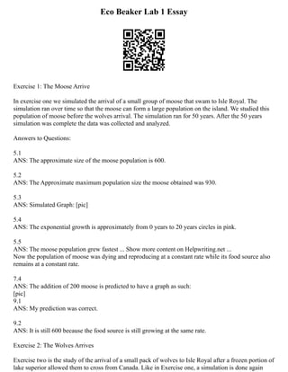 Eco Beaker Lab 1 Essay
Exercise 1: The Moose Arrive
In exercise one we simulated the arrival of a small group of moose that swam to Isle Royal. The
simulation ran over time so that the moose can form a large population on the island. We studied this
population of moose before the wolves arrival. The simulation ran for 50 years. After the 50 years
simulation was complete the data was collected and analyzed.
Answers to Questions:
5.1
ANS: The approximate size of the moose population is 600.
5.2
ANS: The Approximate maximum population size the moose obtained was 930.
5.3
ANS: Simulated Graph: [pic]
5.4
ANS: The exponential growth is approximately from 0 years to 20 years circles in pink.
5.5
ANS: The moose population grew fastest ... Show more content on Helpwriting.net ...
Now the population of moose was dying and reproducing at a constant rate while its food source also
remains at a constant rate.
7.4
ANS: The addition of 200 moose is predicted to have a graph as such:
[pic]
9.1
ANS: My prediction was correct.
9.2
ANS: It is still 600 because the food source is still growing at the same rate.
Exercise 2: The Wolves Arrives
Exercise two is the study of the arrival of a small pack of wolves to Isle Royal after a frozen portion of
lake superior allowed them to cross from Canada. Like in Exercise one, a simulation is done again
 