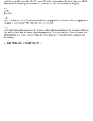 with the moose alone and then after 50 years 20 40 wolves were added. After the wolves were added
the simulation was run again for another 200 years and the data was collected and analyzed.
4.1
ANS:
[pic][pic]
4.2
ANS: The introduction of the wolves caused the moose population to decrease. The moose population
dropped to approximately 150 when the wolves are present.
4.3
ANS: By looking at the graph from 4.1 there is a pattern of existence between the population of moose
and wolves where both the moose and wolves population fluctuates constantly. When the moose was
abundant their food source was low. When the wolves came they lowered the moose population in
turn raising
... Get more on HelpWriting.net ...
 