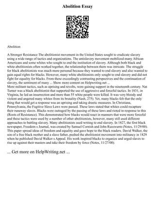 Abolition Essay
Abolition
A Stronger Resistance The abolitionist movement in the United States sought to eradicate slavery
using a wide range of tactics and organizations. The antislavery movement mobilized many African
Americans and some whites who sought to end the institution of slavery. Although both black and
white abolitionists often worked together, the relationship between them was intricate. The struggle
for black abolitionists was much more personal because they wanted to end slavery and also wanted to
gain equal rights for blacks. However, many white abolitionists only sought to end slavery and did not
fight for equality for blacks. From these exceedingly contrasting perspectives and the continuation of
slavery, the sentiment of many ... Show more content on Helpwriting.net ...
More militant tactics, such as uprising and revolts, were gaining support in the nineteenth century. Nat
Turner was a black abolitionist that supported the use of aggressive and forceful tactics. In 1831, in
Virginia, he led an insurrection and more than 55 white people were killed. It was very bloody and
violent and angered many whites from its brutality (Nash, 275). Yet, many blacks felt that the only
thing that would get a response was an uprising and taking drastic measures. In Christiana,
Pennsylvania, the Fugitive Slave Laws were passed. These laws stated that whites could recapture
their runaway slaves. Blacks were outraged by the passing of these laws and rioted in response to this
(Roots of Resistance). This demonstrated how blacks would react in manners that were more forceful
and these tactics were used by a number of other abolitionists, however, many still used different
approaches to battling slavery. Many abolitionists used writing to end slavery. In 1827, the first black
newspaper, Freedom s Journal, was created by Samuel Cornish and John Russwurm (Notes, 11/29/00).
This paper spread ideas of freedom and equality and gave hope to the black readers. David Walker, the
son of a free black mother and a slave father, pushed the abolitionist movement into militancy in 1829
when he published David Walker s Appeal. His work inspired blacks to organize and urged slaves to
rise up against their masters and take their freedom by force (Notes, 11/27/00).
... Get more on HelpWriting.net ...
 