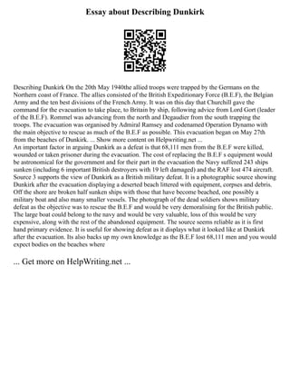 Essay about Describing Dunkirk
Describing Dunkirk On the 20th May 1940the allied troops were trapped by the Germans on the
Northern coast of France. The allies consisted of the British Expeditionary Force (B.E.F), the Belgian
Army and the ten best divisions of the French Army. It was on this day that Churchill gave the
command for the evacuation to take place, to Britain by ship, following advice from Lord Gort (leader
of the B.E.F). Rommel was advancing from the north and Degaudier from the south trapping the
troops. The evacuation was organised by Admiral Ramsey and codenamed Operation Dynamo with
the main objective to rescue as much of the B.E.F as possible. This evacuation began on May 27th
from the beaches of Dunkirk. ... Show more content on Helpwriting.net ...
An important factor in arguing Dunkirk as a defeat is that 68,111 men from the B.E.F were killed,
wounded or taken prisoner during the evacuation. The cost of replacing the B.E.F s equipment would
be astronomical for the government and for their part in the evacuation the Navy suffered 243 ships
sunken (including 6 important British destroyers with 19 left damaged) and the RAF lost 474 aircraft.
Source 3 supports the view of Dunkirk as a British military defeat. It is a photographic source showing
Dunkirk after the evacuation displaying a deserted beach littered with equipment, corpses and debris.
Off the shore are broken half sunken ships with those that have become beached, one possibly a
military boat and also many smaller vessels. The photograph of the dead soldiers shows military
defeat as the objective was to rescue the B.E.F and would be very demoralising for the British public.
The large boat could belong to the navy and would be very valuable, loss of this would be very
expensive, along with the rest of the abandoned equipment. The source seems reliable as it is first
hand primary evidence. It is useful for showing defeat as it displays what it looked like at Dunkirk
after the evacuation. Its also backs up my own knowledge as the B.E.F lost 68,111 men and you would
expect bodies on the beaches where
... Get more on HelpWriting.net ...
 