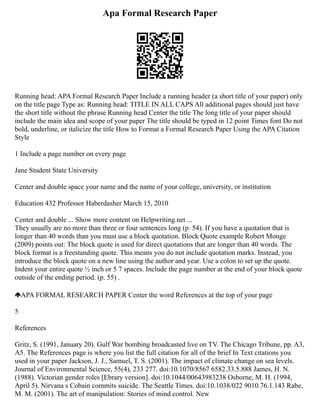 Apa Formal Research Paper
Running head: APA Formal Research Paper Include a running header (a short title of your paper) only
on the title page Type as: Running head: TITLE IN ALL CAPS All additional pages should just have
the short title without the phrase Running head Center the title The long title of your paper should
include the main idea and scope of your paper The title should be typed in 12 point Times font Do not
bold, underline, or italicize the title How to Format a Formal Research Paper Using the APA Citation
Style
1 Include a page number on every page
Jane Student State University
Center and double space your name and the name of your college, university, or institution
Education 432 Professor Haberdasher March 15, 2010
Center and double ... Show more content on Helpwriting.net ...
They usually are no more than three or four sentences long (p. 54). If you have a quotation that is
longer than 40 words than you must use a block quotation. Block Quote example Robert Monge
(2009) points out: The block quote is used for direct quotations that are longer than 40 words. The
block format is a freestanding quote. This means you do not include quotation marks. Instead, you
introduce the block quote on a new line using the author and year. Use a colon to set up the quote.
Indent your entire quote ½ inch or 5 7 spaces. Include the page number at the end of your block quote
outside of the ending period. (p. 55) .
APA FORMAL RESEARCH PAPER Center the word References at the top of your page
5
References
Gritz, S. (1991, January 20). Gulf War bombing broadcasted live on TV. The Chicago Tribune, pp. A3,
A5. The References page is where you list the full citation for all of the brief In Text citations you
used in your paper Jackson, J. J., Samuel, T. S. (2001). The impact of climate change on sea levels.
Journal of Environmental Science, 55(4), 233 277. doi:10.1070/8567 6582.33.5.888 James, H. N.
(1988). Victorian gender roles [Ebrary version]. doi:10.1044/00643983238 Osborne, M. H. (1994,
April 5). Nirvana s Cobain commits suicide. The Seattle Times. doi:10.1038/022 9010.76.1.143 Rabe,
M. M. (2001). The art of manipulation: Stories of mind control. New
 