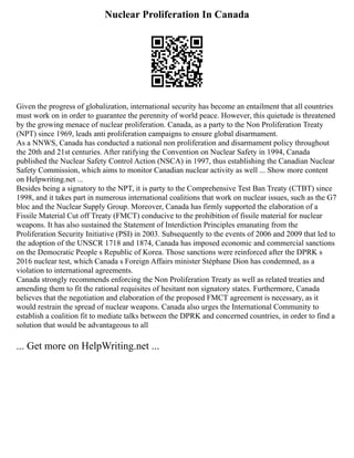 Nuclear Proliferation In Canada
Given the progress of globalization, international security has become an entailment that all countries
must work on in order to guarantee the perennity of world peace. However, this quietude is threatened
by the growing menace of nuclear proliferation. Canada, as a party to the Non Proliferation Treaty
(NPT) since 1969, leads anti proliferation campaigns to ensure global disarmament.
As a NNWS, Canada has conducted a national non proliferation and disarmament policy throughout
the 20th and 21st centuries. After ratifying the Convention on Nuclear Safety in 1994, Canada
published the Nuclear Safety Control Action (NSCA) in 1997, thus establishing the Canadian Nuclear
Safety Commission, which aims to monitor Canadian nuclear activity as well ... Show more content
on Helpwriting.net ...
Besides being a signatory to the NPT, it is party to the Comprehensive Test Ban Treaty (CTBT) since
1998, and it takes part in numerous international coalitions that work on nuclear issues, such as the G7
bloc and the Nuclear Supply Group. Moreover, Canada has firmly supported the elaboration of a
Fissile Material Cut off Treaty (FMCT) conducive to the prohibition of fissile material for nuclear
weapons. It has also sustained the Statement of Interdiction Principles emanating from the
Proliferation Security Initiative (PSI) in 2003. Subsequently to the events of 2006 and 2009 that led to
the adoption of the UNSCR 1718 and 1874, Canada has imposed economic and commercial sanctions
on the Democratic People s Republic of Korea. Those sanctions were reinforced after the DPRK s
2016 nuclear test, which Canada s Foreign Affairs minister Stéphane Dion has condemned, as a
violation to international agreements.
Canada strongly recommends enforcing the Non Proliferation Treaty as well as related treaties and
amending them to fit the rational requisites of hesitant non signatory states. Furthermore, Canada
believes that the negotiation and elaboration of the proposed FMCT agreement is necessary, as it
would restrain the spread of nuclear weapons. Canada also urges the International Community to
establish a coalition fit to mediate talks between the DPRK and concerned countries, in order to find a
solution that would be advantageous to all
... Get more on HelpWriting.net ...
 