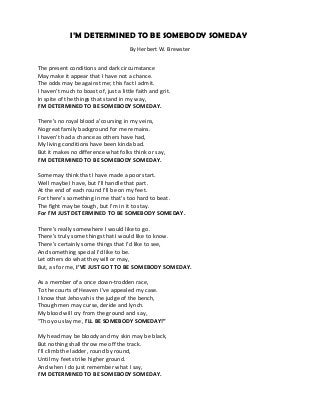 I’M DETERMINED TO BE SOMEBODY SOMEDAY
By Herbert W. Brewster
The present conditions and dark circumstance
May make it appear that I have not a chance.
The odds may be against me; this fact I admit.
I haven’t much to boast of, just a little faith and grit.
In spite of the things that stand in my way,
I’M DETERMINED TO BE SOMEBODY SOMEDAY.
There’s no royal blood a’coursing in my veins,
No great family background for me remains.
I haven’t had a chance as others have had,
My living conditions have been kinda bad.
But it makes no difference what folks think or say,
I’M DETERMINED TO BE SOMEBODY SOMEDAY.
Some may think that I have made a poor start.
Well maybe I have, but I’ll handle that part.
At the end of each round I’ll be on my feet.
For there’s something in me that’s too hard to beat.
The fight may be tough, but I’m in it to stay.
For I’M JUST DETERMINED TO BE SOMEBODY SOMEDAY.
There’s really somewhere I would like to go.
There’s truly some things that I would like to know.
There’s certainly some things that I’d like to see,
And something special I’d like to be.
Let others do what they will or may,
But, as for me, I’VE JUST GOT TO BE SOMEBODY SOMEDAY.
As a member of a once down-trodden race,
To the courts of Heaven I’ve appealed my case.
I know that Jehovah is the judge of the bench,
Though men may curse, deride and lynch.
My blood will cry from the ground and say,
“Tho you slay me, I’LL BE SOMEBODY SOMEDAY!”
My head may be bloody and my skin may be black,
But nothing shall throw me off the track.
I’ll climb the ladder, round by round,
Until my feet strike higher ground.
And when I do just remember what I say,
I’M DETERMINED TO BE SOMEBODY SOMEDAY.
 