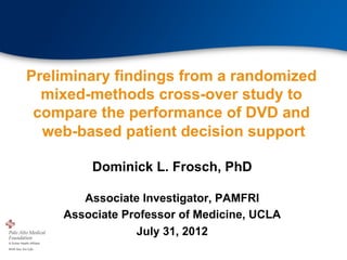 Preliminary findings from a randomized
  mixed-methods cross-over study to
 compare the performance of DVD and
  web-based patient decision support

        Dominick L. Frosch, PhD

       Associate Investigator, PAMFRI
    Associate Professor of Medicine, UCLA
                July 31, 2012
 