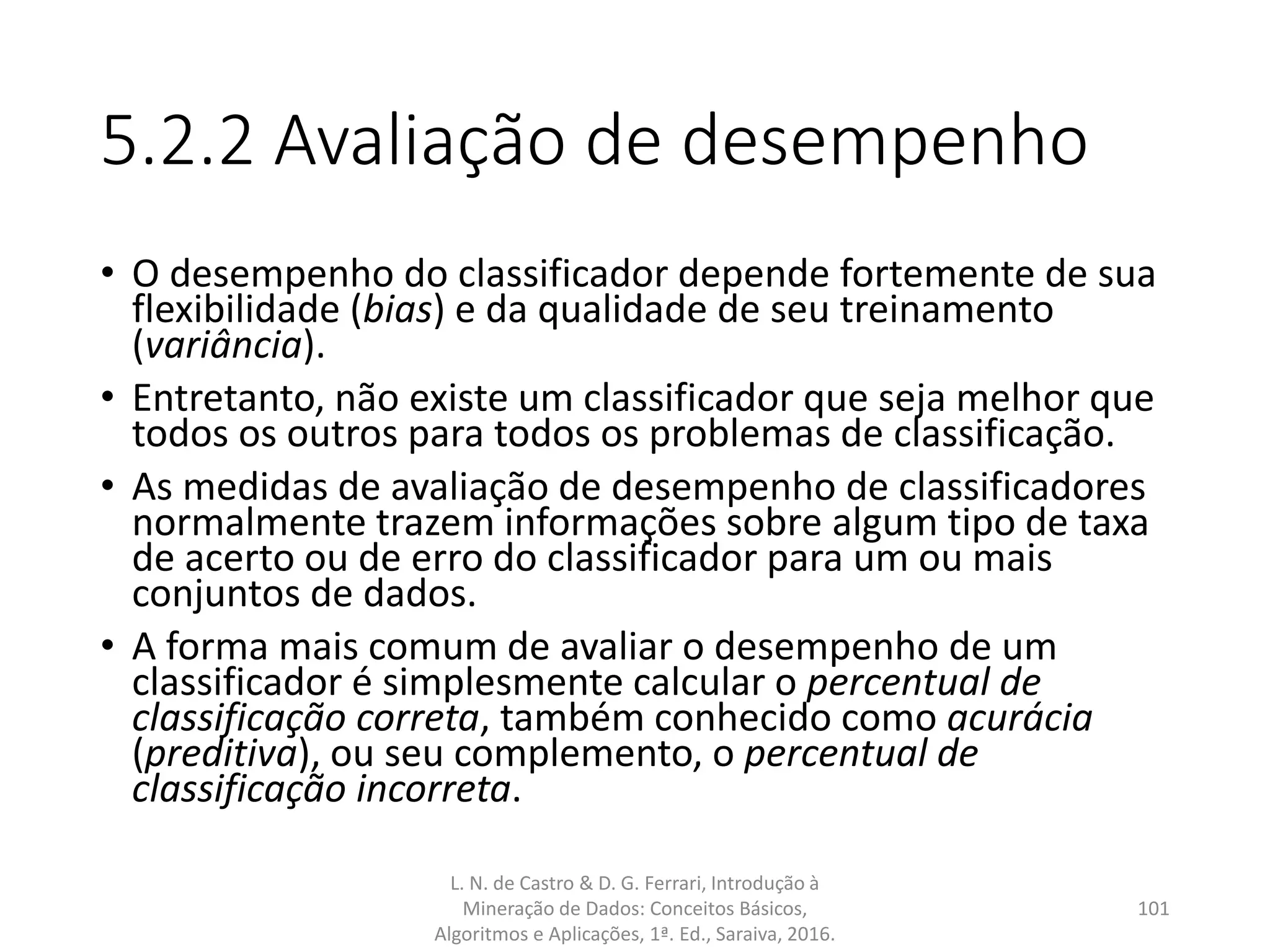 5.2.2 Avaliação de desempenho
• O desempenho do classificador depende fortemente de sua
flexibilidade (bias) e da qualidade de seu treinamento
(variância).
• Entretanto, não existe um classificador que seja melhor que
todos os outros para todos os problemas de classificação.
• As medidas de avaliação de desempenho de classificadores
normalmente trazem informações sobre algum tipo de taxa
de acerto ou de erro do classificador para um ou mais
conjuntos de dados.
• A forma mais comum de avaliar o desempenho de um
classificador é simplesmente calcular o percentual de
classificação correta, também conhecido como acurácia
(preditiva), ou seu complemento, o percentual de
classificação incorreta.
L. N. de Castro & D. G. Ferrari, Introdução à
Mineração de Dados: Conceitos Básicos,
Algoritmos e Aplicações, 1ª. Ed., Saraiva, 2016.
101
 