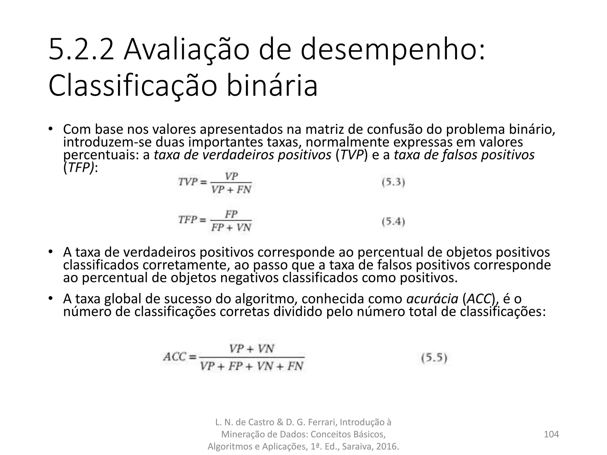 5.2.2 Avaliação de desempenho:
Classificação binária
• Com base nos valores apresentados na matriz de confusão do problema binário,
introduzem-se duas importantes taxas, normalmente expressas em valores
percentuais: a taxa de verdadeiros positivos (TVP) e a taxa de falsos positivos
(TFP):
• A taxa de verdadeiros positivos corresponde ao percentual de objetos positivos
classificados corretamente, ao passo que a taxa de falsos positivos corresponde
ao percentual de objetos negativos classificados como positivos.
• A taxa global de sucesso do algoritmo, conhecida como acurácia (ACC), é o
número de classificações corretas dividido pelo número total de classificações:
L. N. de Castro & D. G. Ferrari, Introdução à
Mineração de Dados: Conceitos Básicos,
Algoritmos e Aplicações, 1ª. Ed., Saraiva, 2016.
104
 
