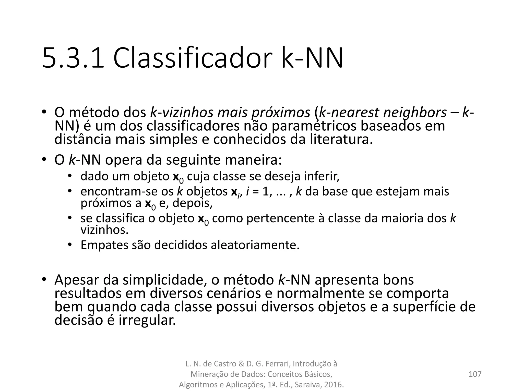 5.3.1 Classificador k-NN
• O método dos k-vizinhos mais próximos (k-nearest neighbors – k-
NN) é um dos classificadores não paramétricos baseados em
distância mais simples e conhecidos da literatura.
• O k-NN opera da seguinte maneira:
• dado um objeto x0 cuja classe se deseja inferir,
• encontram-se os k objetos xi, i = 1, ... , k da base que estejam mais
próximos a x0 e, depois,
• se classifica o objeto x0 como pertencente à classe da maioria dos k
vizinhos.
• Empates são decididos aleatoriamente.
• Apesar da simplicidade, o método k-NN apresenta bons
resultados em diversos cenários e normalmente se comporta
bem quando cada classe possui diversos objetos e a superfície de
decisão é irregular.
L. N. de Castro & D. G. Ferrari, Introdução à
Mineração de Dados: Conceitos Básicos,
Algoritmos e Aplicações, 1ª. Ed., Saraiva, 2016.
107
 