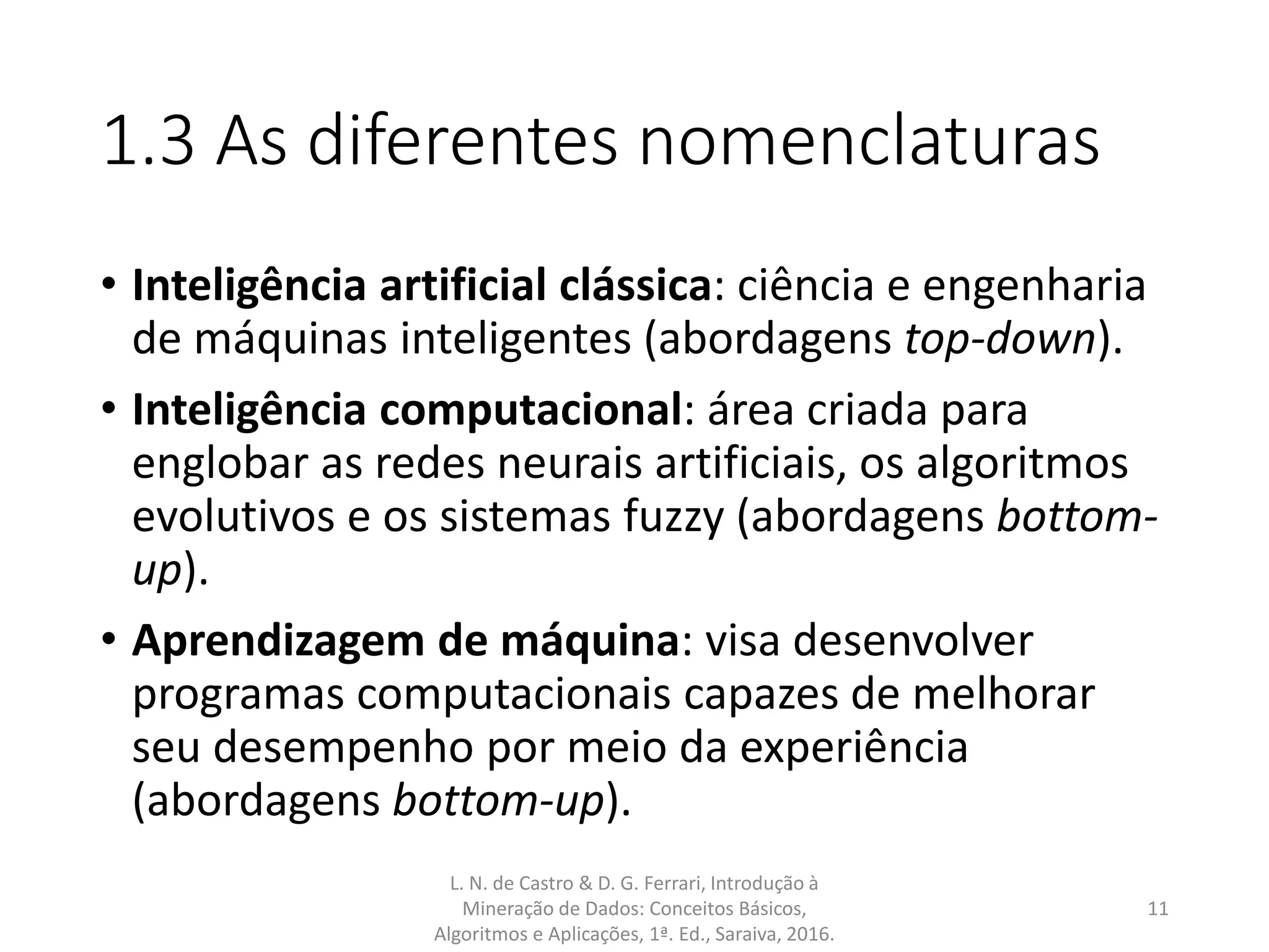 1.3 As diferentes nomenclaturas
• Inteligência artificial clássica: ciência e engenharia
de máquinas inteligentes (abordagens top-down).
• Inteligência computacional: área criada para
englobar as redes neurais artificiais, os algoritmos
evolutivos e os sistemas fuzzy (abordagens bottom-
up).
• Aprendizagem de máquina: visa desenvolver
programas computacionais capazes de melhorar
seu desempenho por meio da experiência
(abordagens bottom-up).
L. N. de Castro & D. G. Ferrari, Introdução à
Mineração de Dados: Conceitos Básicos,
Algoritmos e Aplicações, 1ª. Ed., Saraiva, 2016.
11
 