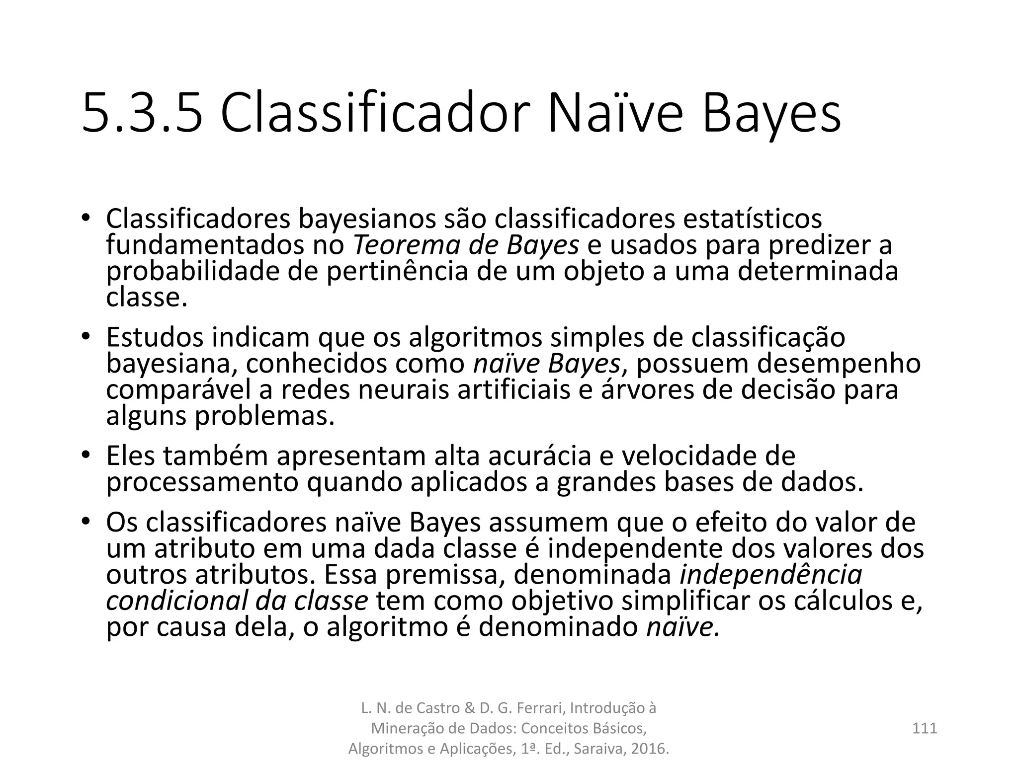 5.3.5 Classificador Naïve Bayes
• Classificadores bayesianos são classificadores estatísticos
fundamentados no Teorema de Bayes e usados para predizer a
probabilidade de pertinência de um objeto a uma determinada
classe.
• Estudos indicam que os algoritmos simples de classificação
bayesiana, conhecidos como naïve Bayes, possuem desempenho
comparável a redes neurais artificiais e árvores de decisão para
alguns problemas.
• Eles também apresentam alta acurácia e velocidade de
processamento quando aplicados a grandes bases de dados.
• Os classificadores naïve Bayes assumem que o efeito do valor de
um atributo em uma dada classe é independente dos valores dos
outros atributos. Essa premissa, denominada independência
condicional da classe tem como objetivo simplificar os cálculos e,
por causa dela, o algoritmo é denominado naïve.
L. N. de Castro & D. G. Ferrari, Introdução à
Mineração de Dados: Conceitos Básicos,
Algoritmos e Aplicações, 1ª. Ed., Saraiva, 2016.
111
 