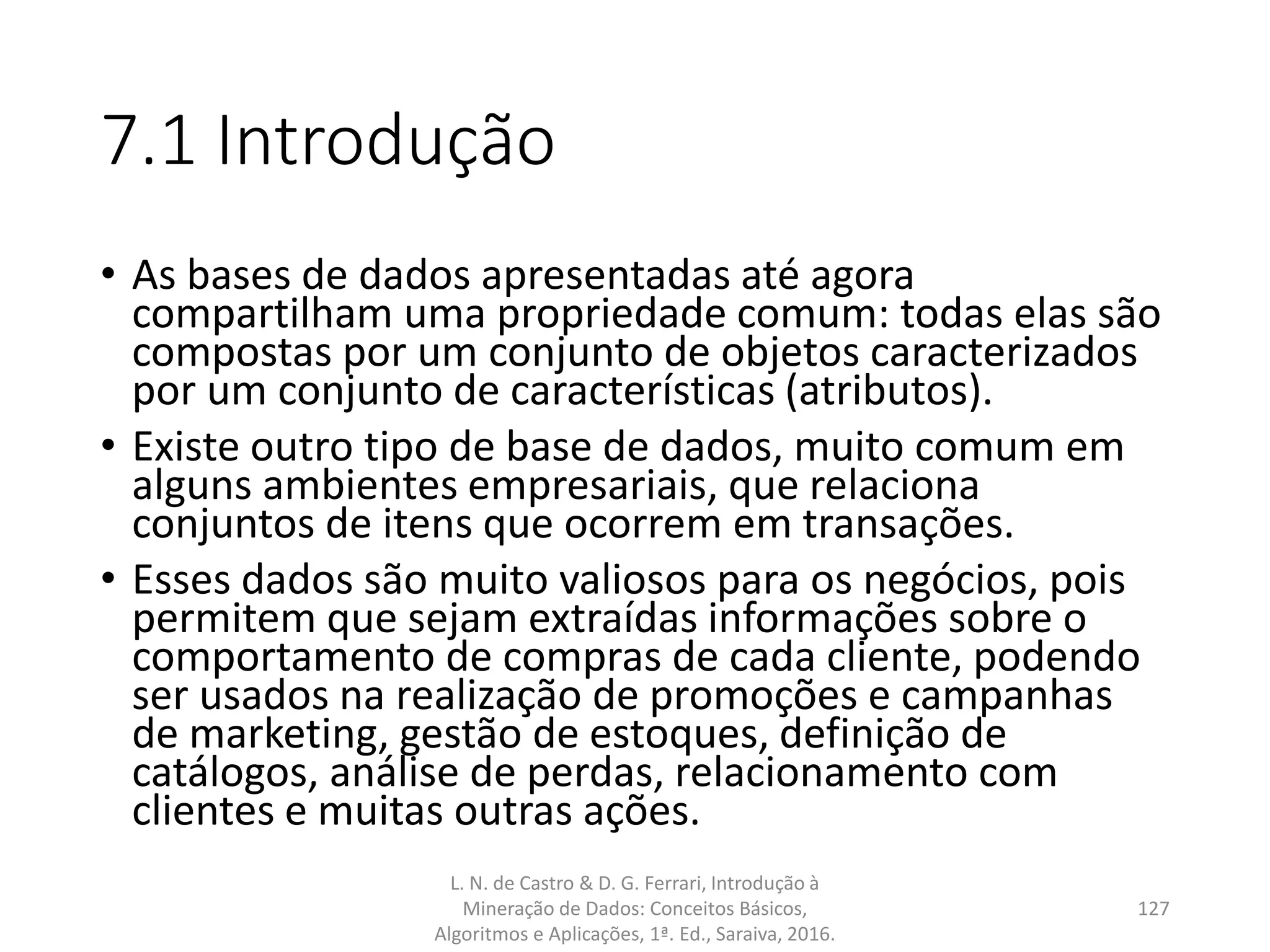 7.1 Introdução
• As bases de dados apresentadas até agora
compartilham uma propriedade comum: todas elas são
compostas por um conjunto de objetos caracterizados
por um conjunto de características (atributos).
• Existe outro tipo de base de dados, muito comum em
alguns ambientes empresariais, que relaciona
conjuntos de itens que ocorrem em transações.
• Esses dados são muito valiosos para os negócios, pois
permitem que sejam extraídas informações sobre o
comportamento de compras de cada cliente, podendo
ser usados na realização de promoções e campanhas
de marketing, gestão de estoques, definição de
catálogos, análise de perdas, relacionamento com
clientes e muitas outras ações.
L. N. de Castro & D. G. Ferrari, Introdução à
Mineração de Dados: Conceitos Básicos,
Algoritmos e Aplicações, 1ª. Ed., Saraiva, 2016.
127
 
