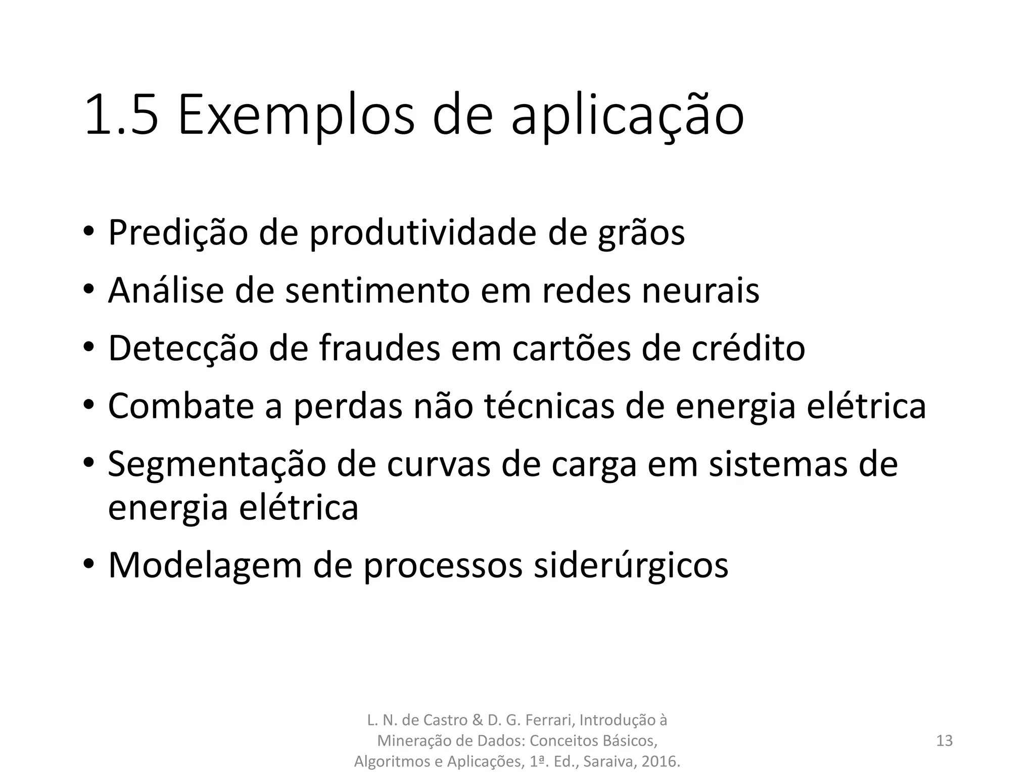 1.5 Exemplos de aplicação
• Predição de produtividade de grãos
• Análise de sentimento em redes neurais
• Detecção de fraudes em cartões de crédito
• Combate a perdas não técnicas de energia elétrica
• Segmentação de curvas de carga em sistemas de
energia elétrica
• Modelagem de processos siderúrgicos
L. N. de Castro & D. G. Ferrari, Introdução à
Mineração de Dados: Conceitos Básicos,
Algoritmos e Aplicações, 1ª. Ed., Saraiva, 2016.
13
 