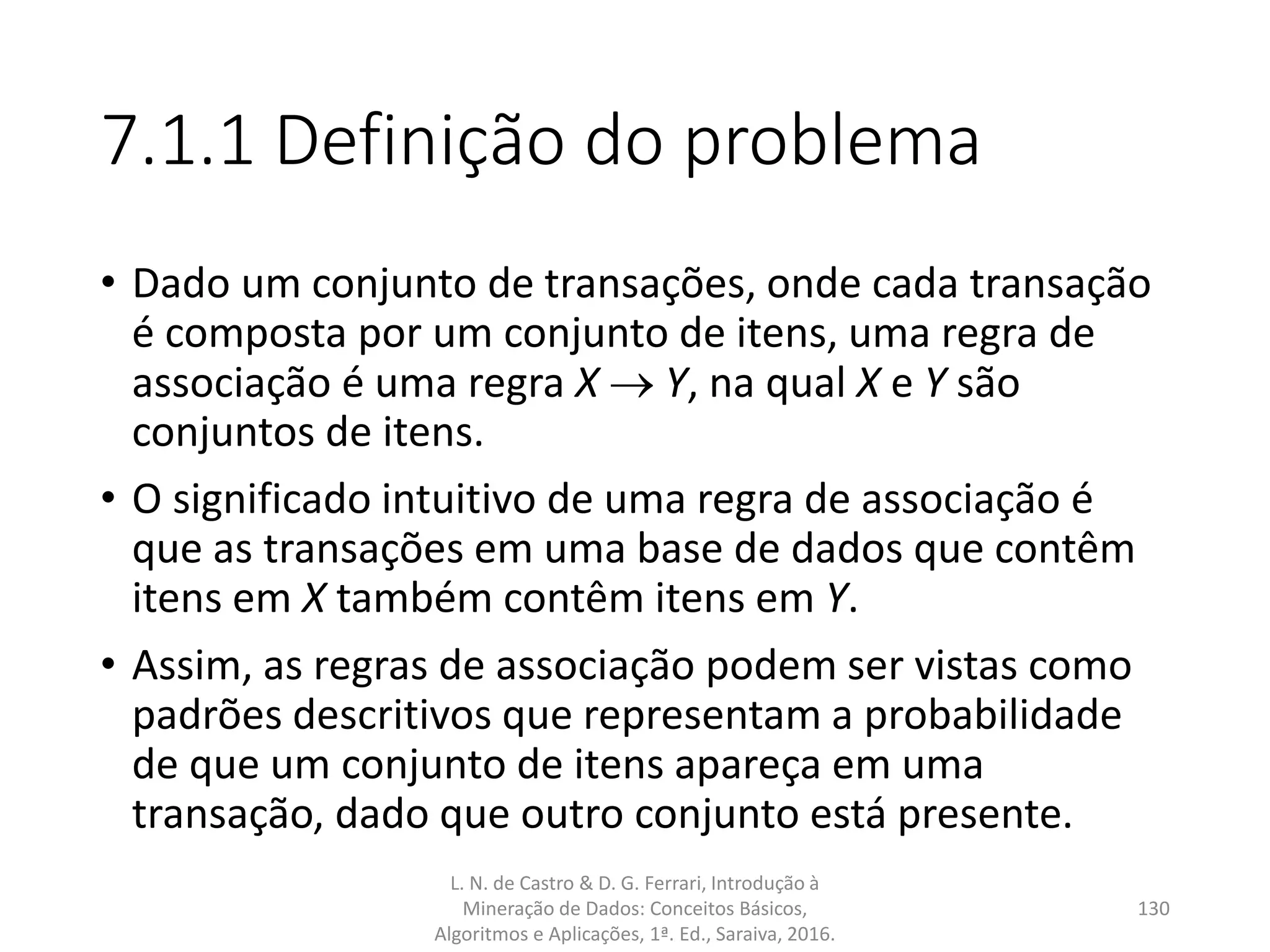7.1.1 Definição do problema
• Dado um conjunto de transações, onde cada transação
é composta por um conjunto de itens, uma regra de
associação é uma regra X  Y, na qual X e Y são
conjuntos de itens.
• O significado intuitivo de uma regra de associação é
que as transações em uma base de dados que contêm
itens em X também contêm itens em Y.
• Assim, as regras de associação podem ser vistas como
padrões descritivos que representam a probabilidade
de que um conjunto de itens apareça em uma
transação, dado que outro conjunto está presente.
L. N. de Castro & D. G. Ferrari, Introdução à
Mineração de Dados: Conceitos Básicos,
Algoritmos e Aplicações, 1ª. Ed., Saraiva, 2016.
130
 