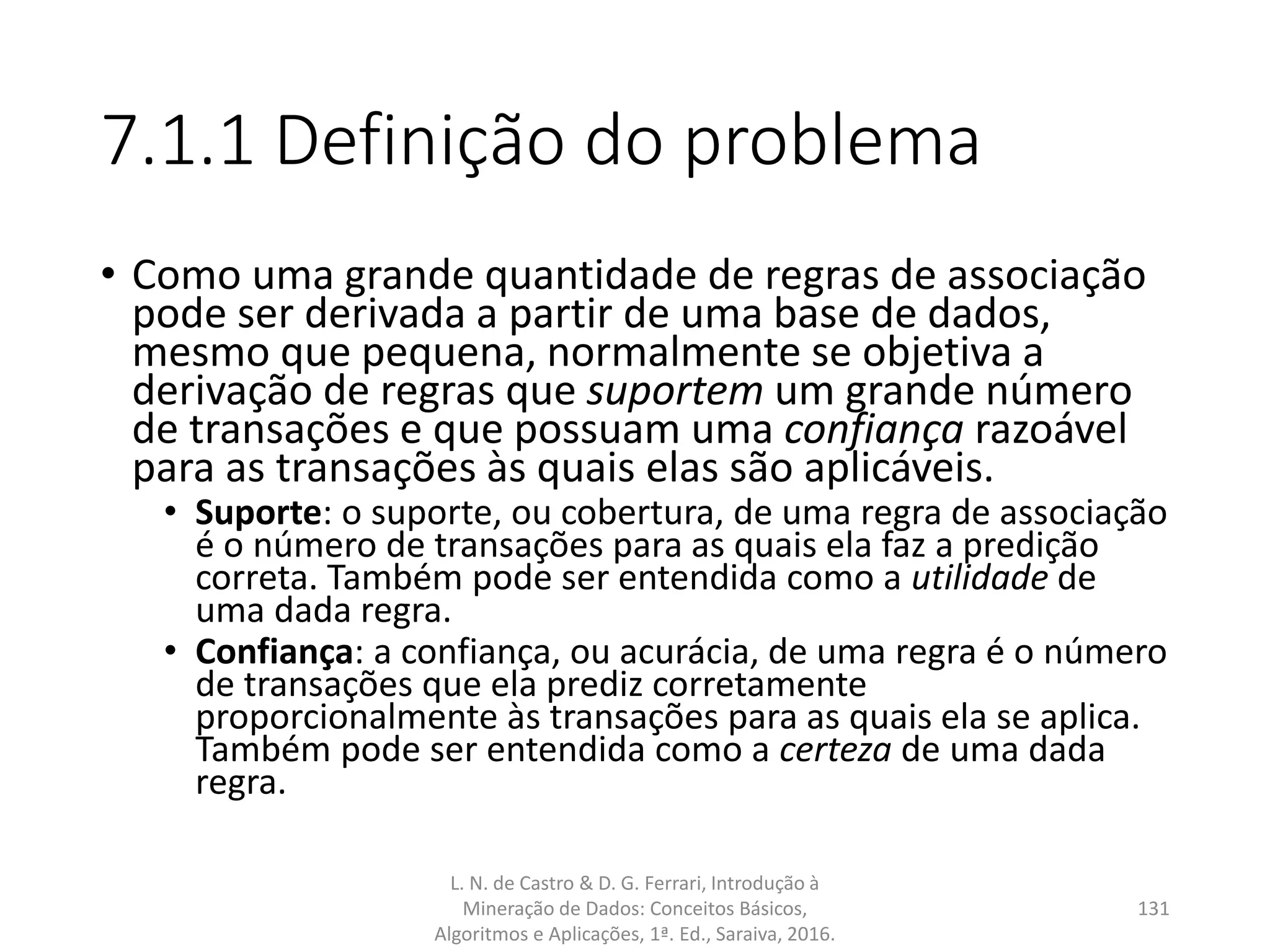 7.1.1 Definição do problema
• Como uma grande quantidade de regras de associação
pode ser derivada a partir de uma base de dados,
mesmo que pequena, normalmente se objetiva a
derivação de regras que suportem um grande número
de transações e que possuam uma confiança razoável
para as transações às quais elas são aplicáveis.
• Suporte: o suporte, ou cobertura, de uma regra de associação
é o número de transações para as quais ela faz a predição
correta. Também pode ser entendida como a utilidade de
uma dada regra.
• Confiança: a confiança, ou acurácia, de uma regra é o número
de transações que ela prediz corretamente
proporcionalmente às transações para as quais ela se aplica.
Também pode ser entendida como a certeza de uma dada
regra.
L. N. de Castro & D. G. Ferrari, Introdução à
Mineração de Dados: Conceitos Básicos,
Algoritmos e Aplicações, 1ª. Ed., Saraiva, 2016.
131
 