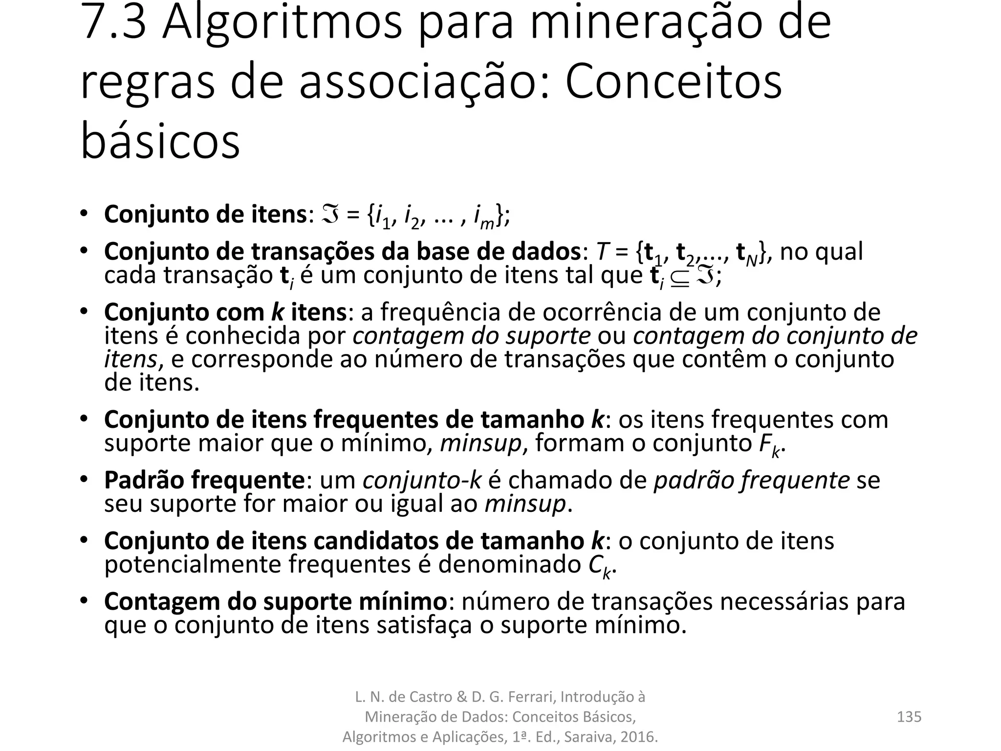 7.3 Algoritmos para mineração de
regras de associação: Conceitos
básicos
• Conjunto de itens:  = {i1, i2, ... , im};
• Conjunto de transações da base de dados: T = {t1, t2,..., tN}, no qual
cada transação ti é um conjunto de itens tal que ti  ;
• Conjunto com k itens: a frequência de ocorrência de um conjunto de
itens é conhecida por contagem do suporte ou contagem do conjunto de
itens, e corresponde ao número de transações que contêm o conjunto
de itens.
• Conjunto de itens frequentes de tamanho k: os itens frequentes com
suporte maior que o mínimo, minsup, formam o conjunto Fk.
• Padrão frequente: um conjunto-k é chamado de padrão frequente se
seu suporte for maior ou igual ao minsup.
• Conjunto de itens candidatos de tamanho k: o conjunto de itens
potencialmente frequentes é denominado Ck.
• Contagem do suporte mínimo: número de transações necessárias para
que o conjunto de itens satisfaça o suporte mínimo.
L. N. de Castro & D. G. Ferrari, Introdução à
Mineração de Dados: Conceitos Básicos,
Algoritmos e Aplicações, 1ª. Ed., Saraiva, 2016.
135
 