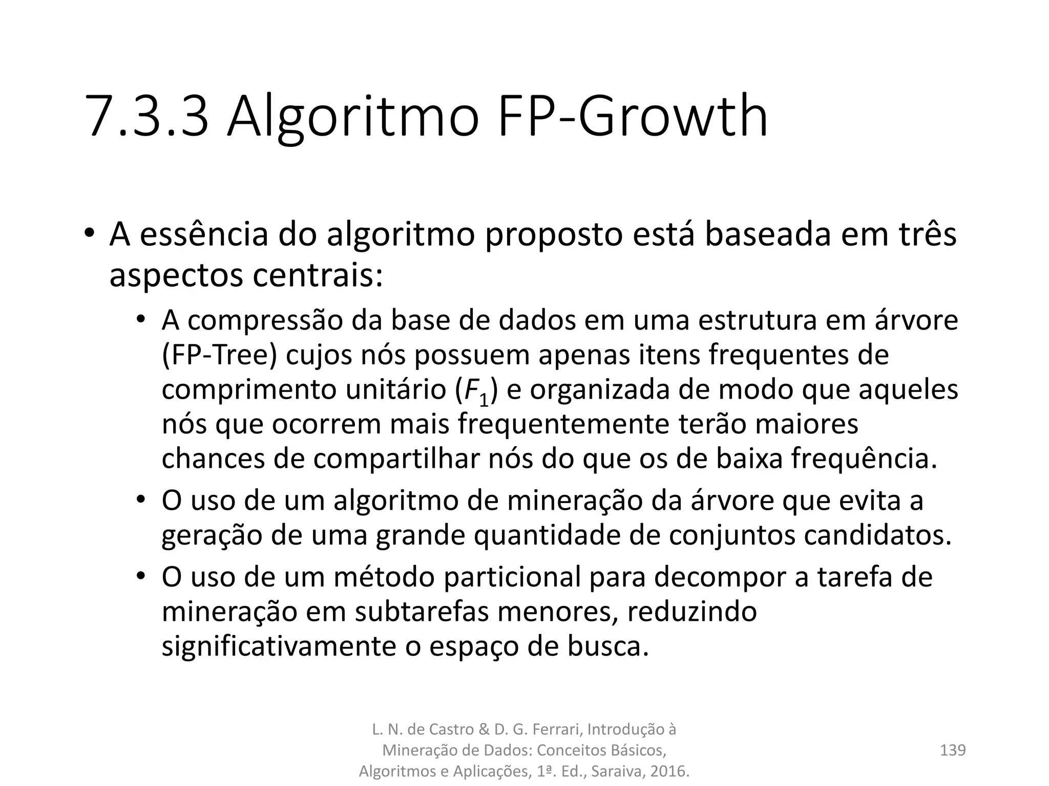 7.3.3 Algoritmo FP-Growth
• A essência do algoritmo proposto está baseada em três
aspectos centrais:
• A compressão da base de dados em uma estrutura em árvore
(FP-Tree) cujos nós possuem apenas itens frequentes de
comprimento unitário (F1) e organizada de modo que aqueles
nós que ocorrem mais frequentemente terão maiores
chances de compartilhar nós do que os de baixa frequência.
• O uso de um algoritmo de mineração da árvore que evita a
geração de uma grande quantidade de conjuntos candidatos.
• O uso de um método particional para decompor a tarefa de
mineração em subtarefas menores, reduzindo
significativamente o espaço de busca.
L. N. de Castro & D. G. Ferrari, Introdução à
Mineração de Dados: Conceitos Básicos,
Algoritmos e Aplicações, 1ª. Ed., Saraiva, 2016.
139
 