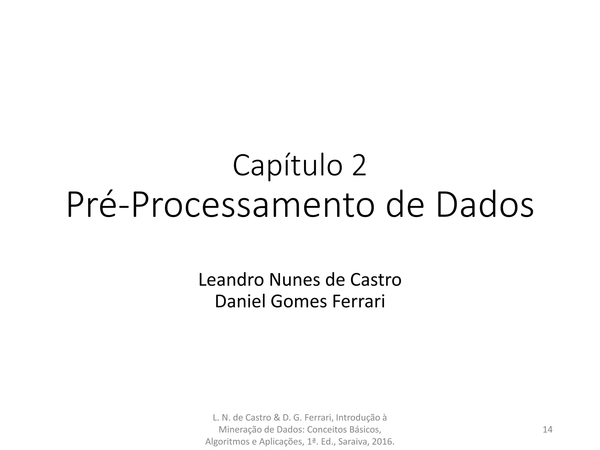 Capítulo 2
Pré-Processamento de Dados
Leandro Nunes de Castro
Daniel Gomes Ferrari
L. N. de Castro & D. G. Ferrari, Introdução à
Mineração de Dados: Conceitos Básicos,
Algoritmos e Aplicações, 1ª. Ed., Saraiva, 2016.
14
 