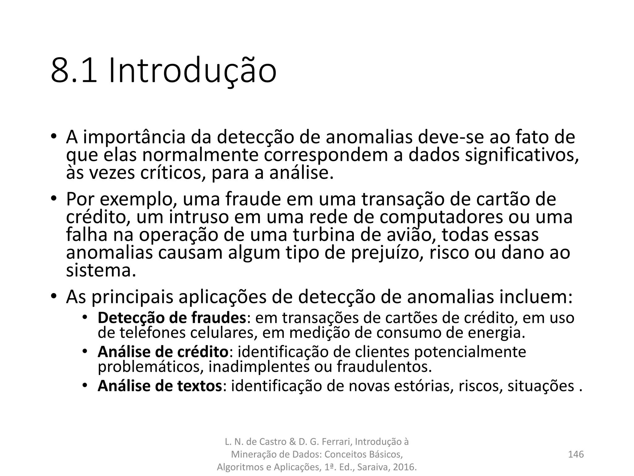8.1 Introdução
• A importância da detecção de anomalias deve-se ao fato de
que elas normalmente correspondem a dados significativos,
às vezes críticos, para a análise.
• Por exemplo, uma fraude em uma transação de cartão de
crédito, um intruso em uma rede de computadores ou uma
falha na operação de uma turbina de avião, todas essas
anomalias causam algum tipo de prejuízo, risco ou dano ao
sistema.
• As principais aplicações de detecção de anomalias incluem:
• Detecção de fraudes: em transações de cartões de crédito, em uso
de telefones celulares, em medição de consumo de energia.
• Análise de crédito: identificação de clientes potencialmente
problemáticos, inadimplentes ou fraudulentos.
• Análise de textos: identificação de novas estórias, riscos, situações .
L. N. de Castro & D. G. Ferrari, Introdução à
Mineração de Dados: Conceitos Básicos,
Algoritmos e Aplicações, 1ª. Ed., Saraiva, 2016.
146
 