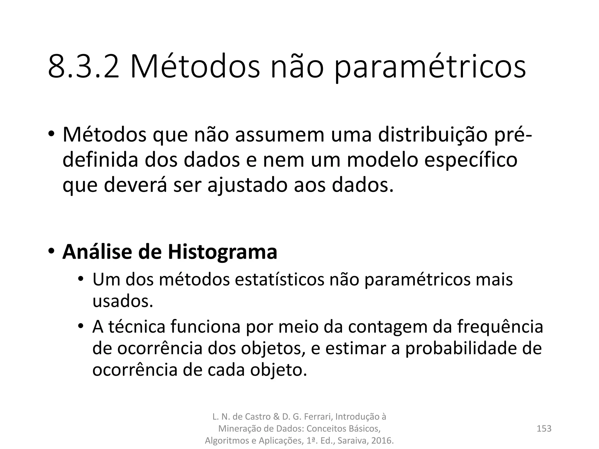 8.3.2 Métodos não paramétricos
• Métodos que não assumem uma distribuição pré-
definida dos dados e nem um modelo específico
que deverá ser ajustado aos dados.
• Análise de Histograma
• Um dos métodos estatísticos não paramétricos mais
usados.
• A técnica funciona por meio da contagem da frequência
de ocorrência dos objetos, e estimar a probabilidade de
ocorrência de cada objeto.
L. N. de Castro & D. G. Ferrari, Introdução à
Mineração de Dados: Conceitos Básicos,
Algoritmos e Aplicações, 1ª. Ed., Saraiva, 2016.
153
 