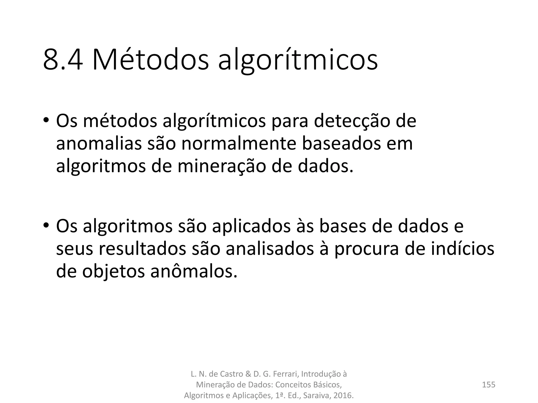 8.4 Métodos algorítmicos
• Os métodos algorítmicos para detecção de
anomalias são normalmente baseados em
algoritmos de mineração de dados.
• Os algoritmos são aplicados às bases de dados e
seus resultados são analisados à procura de indícios
de objetos anômalos.
L. N. de Castro & D. G. Ferrari, Introdução à
Mineração de Dados: Conceitos Básicos,
Algoritmos e Aplicações, 1ª. Ed., Saraiva, 2016.
155
 