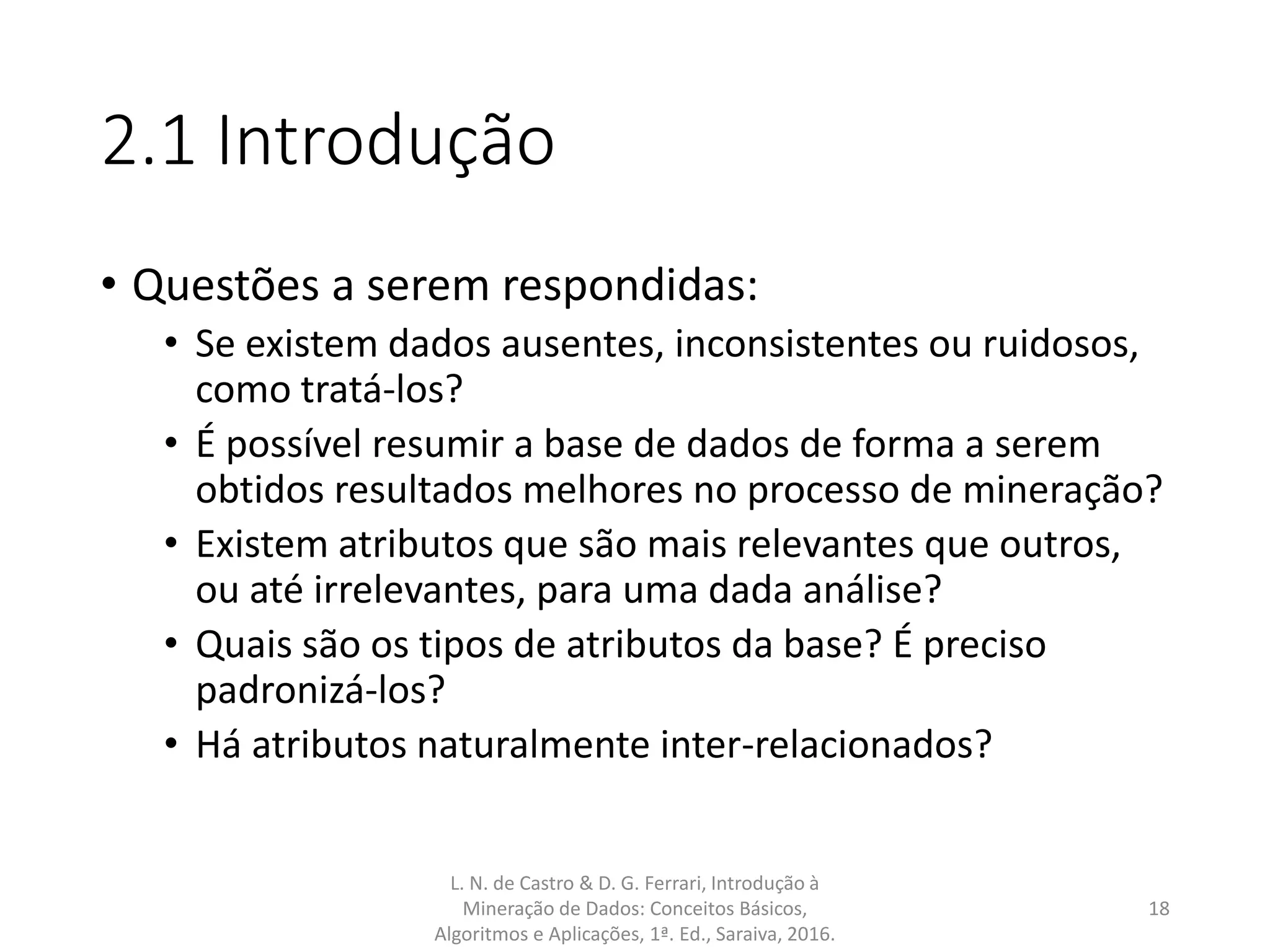 2.1 Introdução
• Questões a serem respondidas:
• Se existem dados ausentes, inconsistentes ou ruidosos,
como tratá-los?
• É possível resumir a base de dados de forma a serem
obtidos resultados melhores no processo de mineração?
• Existem atributos que são mais relevantes que outros,
ou até irrelevantes, para uma dada análise?
• Quais são os tipos de atributos da base? É preciso
padronizá-los?
• Há atributos naturalmente inter-relacionados?
L. N. de Castro & D. G. Ferrari, Introdução à
Mineração de Dados: Conceitos Básicos,
Algoritmos e Aplicações, 1ª. Ed., Saraiva, 2016.
18
 