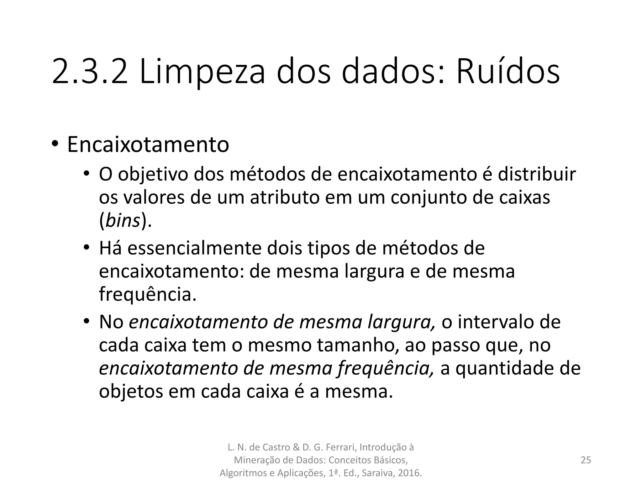 2.3.2 Limpeza dos dados: Ruídos
• Encaixotamento
• O objetivo dos métodos de encaixotamento é distribuir
os valores de um atributo em um conjunto de caixas
(bins).
• Há essencialmente dois tipos de métodos de
encaixotamento: de mesma largura e de mesma
frequência.
• No encaixotamento de mesma largura, o intervalo de
cada caixa tem o mesmo tamanho, ao passo que, no
encaixotamento de mesma frequência, a quantidade de
objetos em cada caixa é a mesma.
L. N. de Castro & D. G. Ferrari, Introdução à
Mineração de Dados: Conceitos Básicos,
Algoritmos e Aplicações, 1ª. Ed., Saraiva, 2016.
25
 