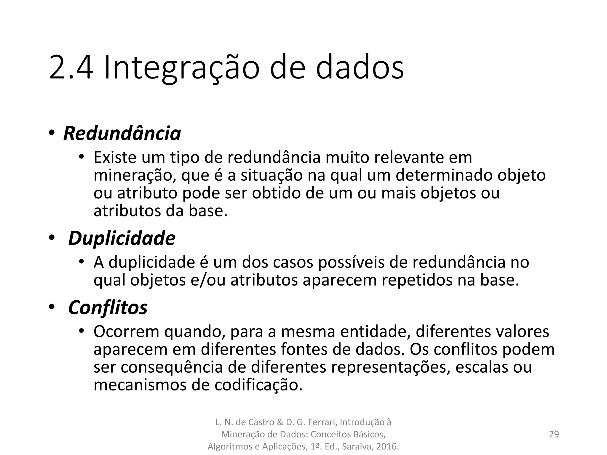 2.4 Integração de dados
• Redundância
• Existe um tipo de redundância muito relevante em
mineração, que é a situação na qual um determinado objeto
ou atributo pode ser obtido de um ou mais objetos ou
atributos da base.
• Duplicidade
• A duplicidade é um dos casos possíveis de redundância no
qual objetos e/ou atributos aparecem repetidos na base.
• Conflitos
• Ocorrem quando, para a mesma entidade, diferentes valores
aparecem em diferentes fontes de dados. Os conflitos podem
ser consequência de diferentes representações, escalas ou
mecanismos de codificação.
L. N. de Castro & D. G. Ferrari, Introdução à
Mineração de Dados: Conceitos Básicos,
Algoritmos e Aplicações, 1ª. Ed., Saraiva, 2016.
29
 