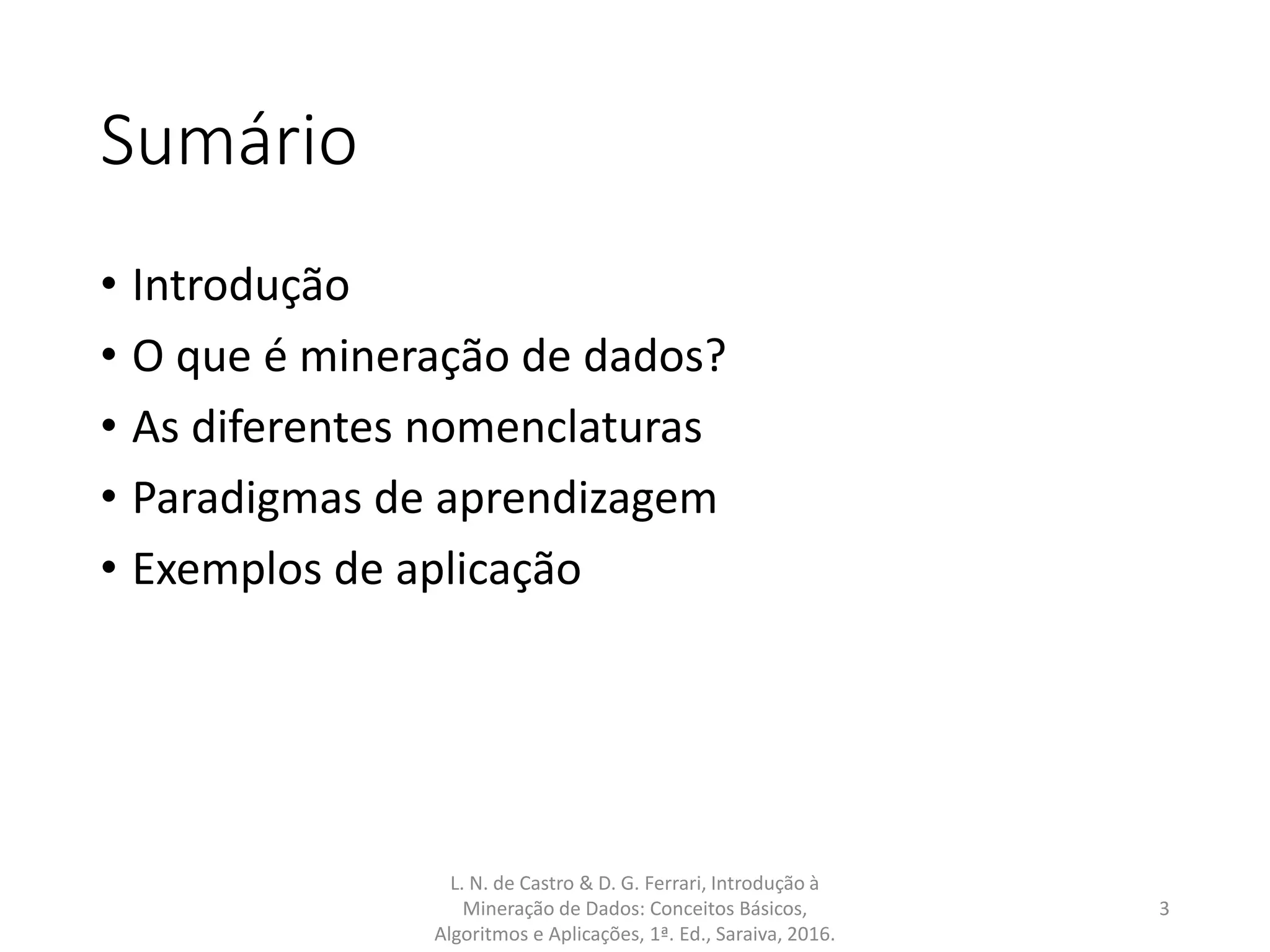 Sumário
• Introdução
• O que é mineração de dados?
• As diferentes nomenclaturas
• Paradigmas de aprendizagem
• Exemplos de aplicação
L. N. de Castro & D. G. Ferrari, Introdução à
Mineração de Dados: Conceitos Básicos,
Algoritmos e Aplicações, 1ª. Ed., Saraiva, 2016.
3
 