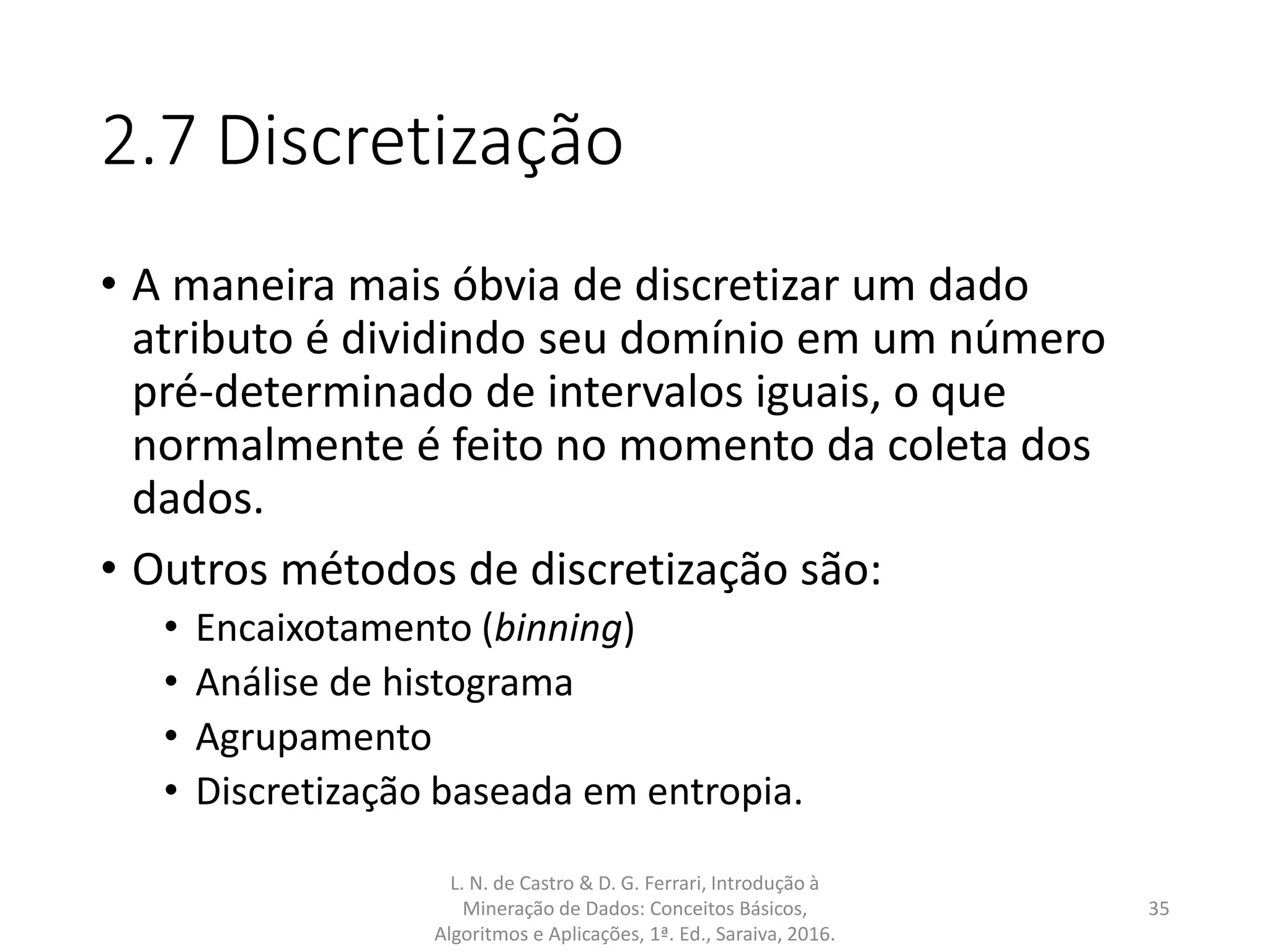 2.7 Discretização
• A maneira mais óbvia de discretizar um dado
atributo é dividindo seu domínio em um número
pré-determinado de intervalos iguais, o que
normalmente é feito no momento da coleta dos
dados.
• Outros métodos de discretização são:
• Encaixotamento (binning)
• Análise de histograma
• Agrupamento
• Discretização baseada em entropia.
L. N. de Castro & D. G. Ferrari, Introdução à
Mineração de Dados: Conceitos Básicos,
Algoritmos e Aplicações, 1ª. Ed., Saraiva, 2016.
35
 