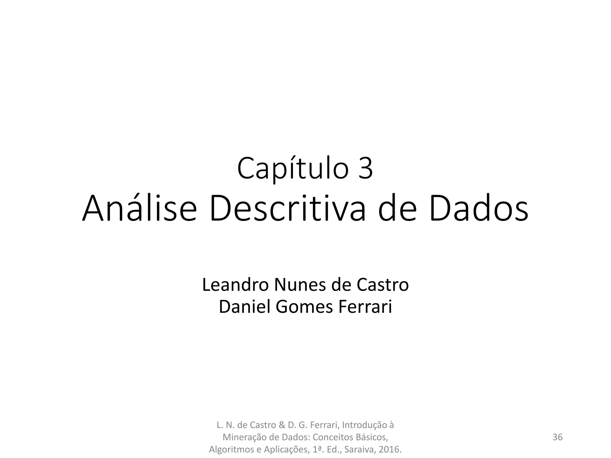 Capítulo 3
Análise Descritiva de Dados
Leandro Nunes de Castro
Daniel Gomes Ferrari
L. N. de Castro & D. G. Ferrari, Introdução à
Mineração de Dados: Conceitos Básicos,
Algoritmos e Aplicações, 1ª. Ed., Saraiva, 2016.
36
 
