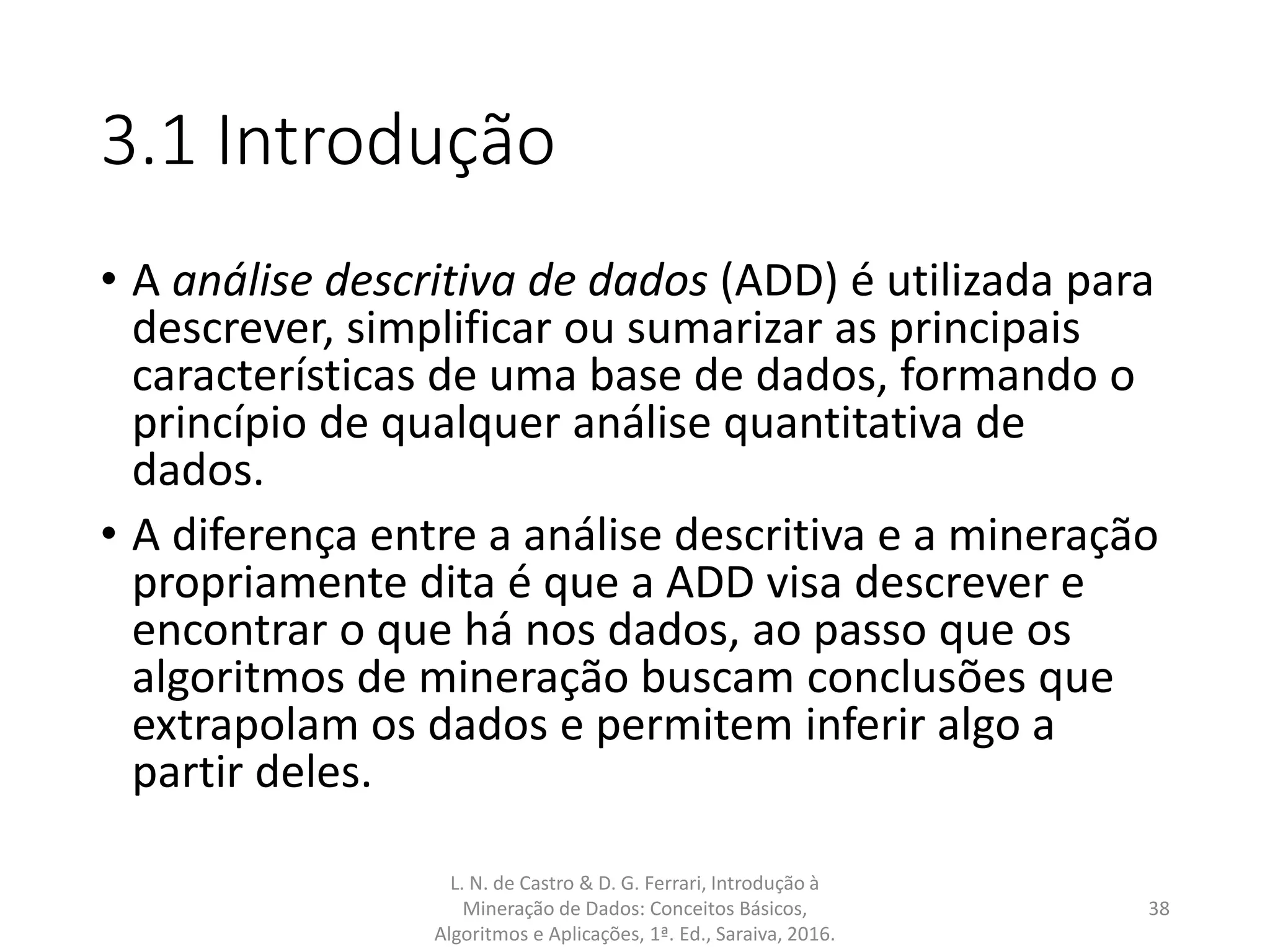 3.1 Introdução
• A análise descritiva de dados (ADD) é utilizada para
descrever, simplificar ou sumarizar as principais
características de uma base de dados, formando o
princípio de qualquer análise quantitativa de
dados.
• A diferença entre a análise descritiva e a mineração
propriamente dita é que a ADD visa descrever e
encontrar o que há nos dados, ao passo que os
algoritmos de mineração buscam conclusões que
extrapolam os dados e permitem inferir algo a
partir deles.
L. N. de Castro & D. G. Ferrari, Introdução à
Mineração de Dados: Conceitos Básicos,
Algoritmos e Aplicações, 1ª. Ed., Saraiva, 2016.
38
 