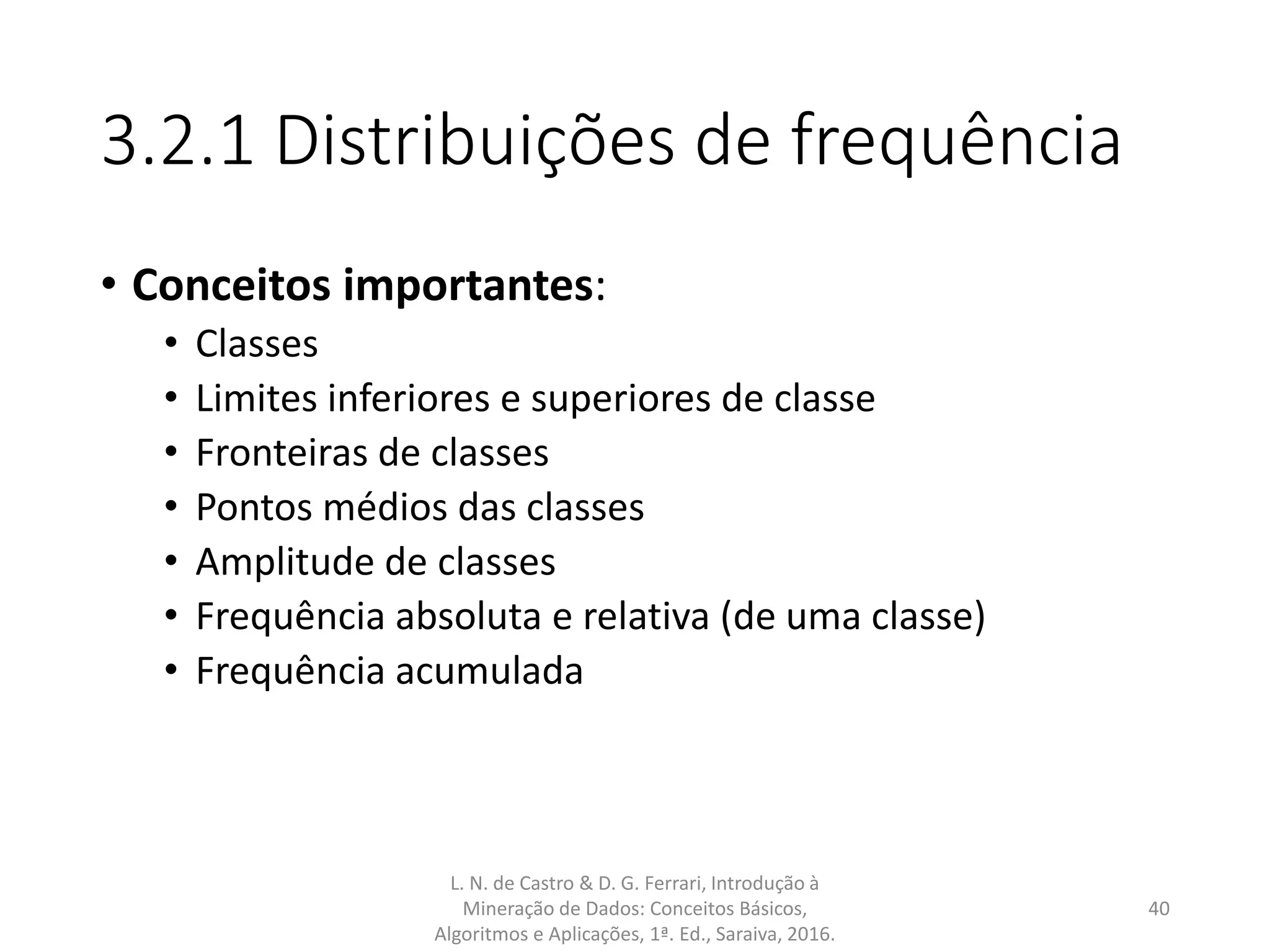 3.2.1 Distribuições de frequência
• Conceitos importantes:
• Classes
• Limites inferiores e superiores de classe
• Fronteiras de classes
• Pontos médios das classes
• Amplitude de classes
• Frequência absoluta e relativa (de uma classe)
• Frequência acumulada
L. N. de Castro & D. G. Ferrari, Introdução à
Mineração de Dados: Conceitos Básicos,
Algoritmos e Aplicações, 1ª. Ed., Saraiva, 2016.
40
 